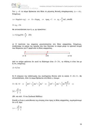 ΨΗΦΙΑΚΑ ΕΚΠΑΙΔΕΥΤΙΚΑ ΒΟΗΘΗΜΑΤΑ ΠΑΝΕΛΛΑΔΙΚΩΝ ΕΞΕΤΑΣΕΩΝ
58
Για 0t 0 το σώμα βρίσκεται στη θέση τη μέγιστης θετικής απομάκρυνσης (x A)  .
Επομένως:
0 0 0 0x A ( t ) A A 1 rad
2

              , επειδή
00 2   
Με αντικατάσταση των Α, ω, φ0 προκύπτει:
x 0,1 (10t ) (SI)
2

  
γ) Η ταχύτητα του σώματος μεγιστοποιείται στη θέση ισορροπίας. Επομένως,
αναζητούμε το μήκος της τροχιάς που έχει διανύσει το σώμα μέχρι τη χρονική στιγμή
που διέρχεται για 2η
φορά από τη θέση ισορροπίας.
Από το σχήμα φαίνεται ότι αυτό το διάστημα είναι d 3A , το πλάτος Α είναι ίσο με
0,1m, επομένως:
d 0,3 m
δ) Η ενέργεια της ταλάντωσης του συστήματος δίνεται από τη σχέση E K U  . Με
αντικατάσταση, όταν το σώμα βρίσκεται στη θέση χ, έχουμε:
2 2 2 2 2 21 1 1 1 1 1 A 2
E K U kA m kx kA m k( )
2 2 2 2 2 2 2
          
2 m
2 s
 
(βλ. και σελ. 13 του Σχολικού Βιβλίου)
Επειδή x>0 και η κατεύθυνση της κίνησης είναι προς τη θέση ισορροπίας, συμπεραίνουμε
ότι υ<0. Άρα:
2 m
2 s
  
χ=+Αχ=-Α χ=0
 