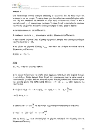 ΨΗΦΙΑΚΑ ΕΚΠΑΙΔΕΥΤΙΚΑ ΒΟΗΘΗΜΑΤΑ ΠΑΝΕΛΛΑΔΙΚΩΝ ΕΞΕΤΑΣΕΩΝ
59
Άσκηση 2.
Ένα κατακόρυφο ιδανικό ελατήριο σταθεράς k 200 N / m έχει το πάνω άκρο του
στερεωμένο σε μια οροφή. Στο κάτω άκρο του ελατηρίου έχει προσδεθεί σώμα μάζας
m 2 kg που ισορροπεί. Μετακινούμε το σώμα προς τα πάνω κατά d 0,2 m και τη
χρονική στιγμή 0t 0 το αφήνουμε ελεύθερο. Το σώμα ξεκινά να εκτελεί απλή αρμονική
ταλάντωση. Θεωρώντας θετική την κατακόρυφη προς τα κάτω φορά να βρείτε:
α) την αρχική φάση 0 της ταλάντωσης.
β) τη μέγιστη ταχύτητα max του σώματος κατά τη διάρκεια της ταλάντωσης.
γ) την κινητική ενέργεια Κ του σώματος τις χρονικές στιγμές που η δυναμική ενέργεια
ταλάντωσης είναι U 1J .
δ) το μέτρο της μέγιστης δύναμης ,maxF που ασκεί το ελατήριο στο σώμα κατά τη
διάρκεια της ταλάντωσης.
Δίνεται: 2
g 10 m / s .
Λύση
(βλ. σελ. 10-13 του Σχολικού Βιβλίου)
α) Το σώμα θα ξεκινήσει να εκτελεί απλή αρμονική ταλάντωση από ακραία θέση με
A d 0,2 m  . Επειδή έχουμε θέσει θετική την κατακόρυφη προς τα κάτω φορά, η
ταλάντωση θα ξεκινήσει από την αρνητική ακραία θέση της ταλάντωσης. Για την εύρεση
της αρχικής φάσης της ταλάντωσης θέτουμε t 0 και x A  στην εξίσωση της
ταλάντωσης:
0 0 0x A ( t ) A 1              0
3
rad
2

 
επειδή 00 2   
β) Θέτουμε
N
D k 200
m
  και βρίσκουμε τη γωνιακή συχνότητα της ταλάντωσης:
2 2 rad
k m 200 2 10
s
       
Από τη σχέση max   υπολογίζουμε τη μέγιστη ταχύτητα του σώματος κατά τη
διάρκεια ταλάντωσης:
 