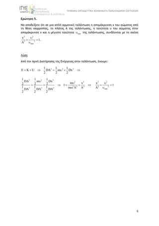 ΨΗΦΙΑΚΑ ΕΚΠΑΙΔΕΥΤΙΚΑ ΒΟΗΘΗΜΑΤΑ ΠΑΝΕΛΛΑΔΙΚΩΝ ΕΞΕΤΑΣΕΩΝ
6
Ερώτηση 5.
Να αποδείξετε ότι σε μια απλή αρμονική ταλάντωση η απομάκρυνση x του σώματος από
τη θέση ισορροπίας, το πλάτος Α της ταλάντωσης, η ταχύτητα υ του σώματος στην
απομάκρυνση χ και η μέγιστη ταχύτητα max της ταλάντωσης, συνδέονται με τη σχέση
2 2
2 2
max
x
1
A

 

.
Λύση
Από την Αρχή Διατήρησης της Ενέργειας στην ταλάντωση, έχουμε:
2 2 21 1 1
E K U DA m Dx
2 2 2
      
2 2 2
2 2
2 2 2
2 2 2
1 1 1
DA m Dx
m x2 2 2 1
1 1 1 m A ADA DA DA
2 2 2


     

2 2
2 2
max
x
1
A

 

 
