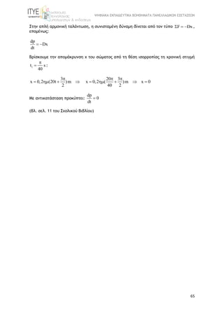 ΨΗΦΙΑΚΑ ΕΚΠΑΙΔΕΥΤΙΚΑ ΒΟΗΘΗΜΑΤΑ ΠΑΝΕΛΛΑΔΙΚΩΝ ΕΞΕΤΑΣΕΩΝ
65
Στην απλή αρμονική ταλάντωση, η συνισταμένη δύναμη δίνεται από τον τύπο F Dx   ,
επομένως:
dp
Dx
dt
 
Βρίσκουμε την απομάκρυνση χ του σώματος από τη θέση ισορροπίας τη χρονική στιγμή
1t s
40

 :
3
x 0,2 (20t )m
2

   
20 3
x 0,2 ( )m x 0
40 2
 
    
Με αντικατάσταση προκύπτει:
dp
0
dt

(βλ. σελ. 11 του Σχολικού Βιβλίου)
 