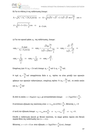 ΨΗΦΙΑΚΑ ΕΚΠΑΙΔΕΥΤΙΚΑ ΒΟΗΘΗΜΑΤΑ ΠΑΝΕΛΛΑΔΙΚΩΝ ΕΞΕΤΑΣΕΩΝ
67
β) Για το πλάτος Α της ταλάντωσης έχουμε:
2
2 2 2
1 2 1 2
2
A A A 2A A A (2 3) 3 2 2 3 3 cm
3

           
1
12 3 12·( )
2
A cm    
A = 3 cm.
γ) Για την αρχική φάση 0 της ταλάντωσης, έχουμε:
2
0 0 0
1 2
2 3
3 3
3 2
2 32 3 3 2 3
3 2

 
 
        
      
0 0 0
3
3 32
33 3 3 3
2
        .
Επομένως (για 00 2 rad    ) έχουμε 0 rad
6

  ή 0
7
rad
6

  .
Η τιμή 0
7
rad
6

  απορρίπτεται διότι η 0 πρέπει να είναι μεταξύ των αρχικών
φάσεων των αρχικών ταλαντώσεων, επομένως πρέπει 0
2
0 rad
3

   , το οποίο ισχύει
για 0 rad
6

 
δ) Από τη σχέση 0x A ( t )    , με αντικατάσταση έχουμε: 3· (10 )
6
x t

   .
Η αντίστοιχη εξίσωση της ταχύτητας είναι max (10 t )
6

      . Θέτοντας 0t 0
σ' αυτή την εξίσωση έχουμε: 0 max 0 max 0
3
( ) 0
6 2

           .
Επειδή η ταλάντωση ξεκινά με θετική ταχύτητα, το σώμα φτάνει πρώτα στη θετική
ακραία θέση της ταλάντωσής του ( x A  ).
Θέτοντας 3x A cm    στην εξίσωση 3 (10 )( )
6
x t cm

   , έχουμε:
 