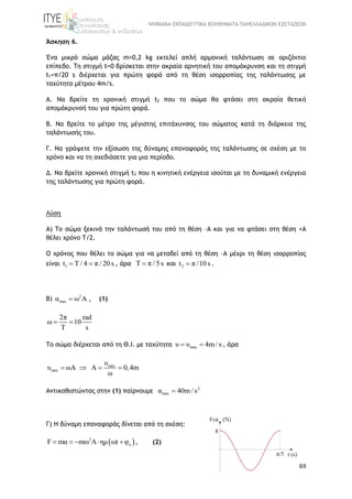 ΨΗΦΙΑΚΑ ΕΚΠΑΙΔΕΥΤΙΚΑ ΒΟΗΘΗΜΑΤΑ ΠΑΝΕΛΛΑΔΙΚΩΝ ΕΞΕΤΑΣΕΩΝ
69
Άσκηση 6.
Ένα μικρό σώμα μάζας m=0,2 kg εκτελεί απλή αρμονική ταλάντωση σε οριζόντιο
επίπεδο. Τη στιγμή t=0 βρίσκεται στην ακραία αρνητική του απομάκρυνση και τη στιγμή
t1=π/20 s διέρχεται για πρώτη φορά από τη θέση ισορροπίας της ταλάντωσης με
ταχύτητα μέτρου 4m/s.
Α. Να βρείτε τη χρονική στιγμή t2 που το σώμα θα φτάσει στη ακραία θετική
απομάκρυνσή του για πρώτη φορά.
Β. Να βρείτε το μέτρο της μέγιστης επιτάχυνσης του σώματος κατά τη διάρκεια της
ταλάντωσής του.
Γ. Να γράψετε την εξίσωση της δύναμης επαναφοράς της ταλάντωσης σε σχέση με το
χρόνο και να τη σχεδιάσετε για μια περίοδο.
Δ. Να βρείτε χρονική στιγμή t3 που η κινητική ενέργεια ισούται με τη δυναμική ενέργεια
της ταλάντωσης για πρώτη φορά.
Λύση
Α) Το σώμα ξεκινά την ταλάντωσή του από τη θέση –Α και για να φτάσει στη θέση +Α
θέλει χρόνο Τ/2.
Ο χρόνος που θέλει το σώμα για να μεταβεί από τη θέση –Α μέχρι τη θέση ισορροπίας
είναι 1t T / 4 π / 20 s  , άρα Τ π / 5s και 2t π /10 s .
Β) 2
maxα ω A  , (1)
2π rad
ω 10
T s
 
To σώμα διέρχεται από τη Θ.Ι. με ταχύτητα maxυ υ 4m / s  , άρα
max
max
υ
υ ωΑ Α 0,4m
ω
   
Αντικαθιστώντας στην (1) παίρνουμε 2
maxα 40m / s
Γ) Η δύναμη επαναφοράς δίνεται από τη σχέση:
 2
oF mα mω A ημ ωt φ     , (2)
 