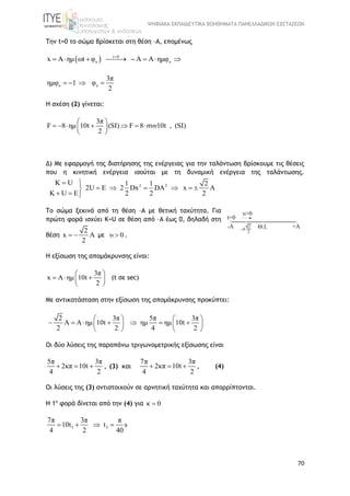 ΨΗΦΙΑΚΑ ΕΚΠΑΙΔΕΥΤΙΚΑ ΒΟΗΘΗΜΑΤΑ ΠΑΝΕΛΛΑΔΙΚΩΝ ΕΞΕΤΑΣΕΩΝ
70
Tην t=0 το σώμα βρίσκεται στη θέση –Α, επομένως
  t 0
o ox A ημ ωt φ A A ημφ
       
o o
3π
ημφ 1 φ
2
   
Η σχέση (2) γίνεται:
3π
F 8 ημ 10t (SI) F 8 συν10t , (SI)
2
 
       
 
Δ) Mε εφαρμογή της διατήρησης της ενέργειας για την ταλάντωση βρίσκουμε τις θέσεις
που η κινητική ενέργεια ισούται με τη δυναμική ενέργεια της ταλάντωσης.
2 2K U 1 1 2
2U E 2 Dx DA x A
K U E 2 2 2
 
     
  
Το σώμα ξεκινά από τη θέση –Α με θετική ταχύτητα. Για
πρώτη φορά ισχύει Κ=U σε θέση από –Α έως 0, δηλαδή στη
θέση
2
x A
2
  με υ 0 .
Η εξίσωση της απομάκρυνσης είναι:
3π
x A ημ 10t
2
 
   
 
(t σε sec)
Με αντικατάσταση στην εξίσωση της απομάκρυνσης προκύπτει:
2 3π 5π 3π
A A ημ 10t ημ ημ 10t
2 2 4 2
   
         
   
Οι δύο λύσεις της παραπάνω τριγωνομετρικής εξίσωσης είναι
5π 3π
2κπ 10t
4 2
   , (3) και
7π 3π
2κπ 10t
4 2
   , (4)
Οι λύσεις της (3) αντιστοιχούν σε αρνητική ταχύτητα και απορρίπτονται.
Η 1η
φορά δίνεται από την (4) για κ 0
3 3
7π 3π π
10t t s
4 2 40
   
 