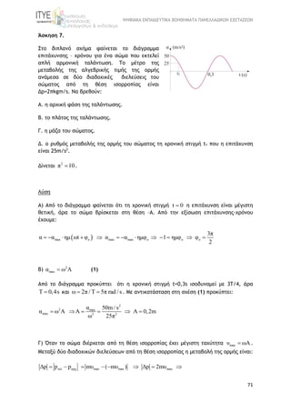 ΨΗΦΙΑΚΑ ΕΚΠΑΙΔΕΥΤΙΚΑ ΒΟΗΘΗΜΑΤΑ ΠΑΝΕΛΛΑΔΙΚΩΝ ΕΞΕΤΑΣΕΩΝ
71
Άσκηση 7.
Στο διπλανό σχήμα φαίνεται το διάγραμμα
επιτάχυνσης – χρόνου για ένα σώμα που εκτελεί
απλή αρμονική ταλάντωση. Το μέτρο της
μεταβολής της αλγεβρικής τιμής της ορμής
ανάμεσα σε δύο διαδοχικές διελεύσεις του
σώματος από τη θέση ισορροπίας είναι
Δp=2πkgm/s. Να βρεθούν:
Α. η αρχική φάση της ταλάντωσης.
B. το πλάτος της ταλάντωσης.
Γ. η μάζα του σώματος.
Δ. ο ρυθμός μεταβολής της ορμής του σώματος τη χρονική στιγμή t1 που η επιτάχυνση
είναι 25m/s2
.
Δίνεται
2
π 10 .
Λύση
Α) Από το διάγραμμα φαίνεται ότι τη χρονική στιγμή t 0 η επιτάχυνση είναι μέγιστη
θετική, άρα το σώμα βρίσκεται στη θέση –Α. Από την εξίσωση επιτάχυνσης-χρόνου
έχουμε:
 max o max max o o o
3π
α α ημ ωt φ α α ημφ 1 ημφ φ
2
            
Β) 2
maxα ω A (1)
Από το διάγραμμα προκύπτει ότι η χρονική στιγμή t=0,3s ισοδυναμεί με 3Τ/4, άρα
Τ 0,4s και ω 2π / Τ 5π rad / s  . Με αντικατάσταση στη σχέση (1) προκύπτει:
2
2 max
max 2 2
α 50m / s
α ω A A A 0,2m
ω 25π
     
Γ) Όταν το σώμα διέρχεται από τη θέση ισορροπίας έχει μέγιστη ταχύτητα maxυ ωA .
Μεταξύ δύο διαδοχικών διελεύσεων από τη θέση ισορροπίας η μεταβολή της ορμής είναι:
τελ αρχ max max maxΔp p p mυ ( mυ ) Δp 2mυ       
 