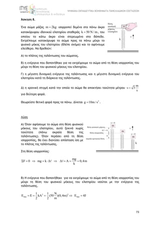 ΨΗΦΙΑΚΑ ΕΚΠΑΙΔΕΥΤΙΚΑ ΒΟΗΘΗΜΑΤΑ ΠΑΝΕΛΛΑΔΙΚΩΝ ΕΞΕΤΑΣΕΩΝ
73
Άσκηση 8.
Ένα σώμα μάζας m 2kg ισορροπεί δεμένο στο πάνω άκρο
κατακόρυφου ιδανικού ελατηρίου σταθεράς k 50 N / m , του
οποίου το κάτω άκρο είναι στερεωμένο στο δάπεδο.
Εκτρέπουμε κατακόρυφα το σώμα προς τα πάνω μέχρι το
φυσικό μήκος του ελατηρίου (βλέπε σχήμα) και το αφήνουμε
ελεύθερο. Να βρεθούν:
Α) το πλάτος της ταλάντωσης του σώματος.
Β) η ενέργεια που δαπανήθηκε για να εκτρέψουμε το σώμα από τη θέση ισορροπίας του
μέχρι τη θέση του φυσικού μήκους του ελατηρίου.
Γ) η μέγιστη δυναμική ενέργεια της ταλάντωσης και η μέγιστη δυναμική ενέργεια του
ελατηρίου κατά τη διάρκεια της ταλάντωσης.
Δ) η χρονική στιγμή κατά την οποία το σώμα θα αποκτήσει ταχύτητα μέτρου υ
m
3
s

για δεύτερη φορά.
Θεωρείστε θετική φορά προς τα πάνω. Δίνεται 2
g 10m / s .
Λύση
Α) Όταν αφήσουμε το σώμα στη θέση φυσικού
μήκους του ελατηρίου, αυτό ξεκινά χωρίς
ταχύτητα (πάνω ακραία θέση της
ταλάντωσης). Όταν περάσει από τη θέση
ισορροπίας, θα έχει διανύσει απόσταση ίση με
το πλάτος της ταλάντωσης.
Στη θέση ισορροπίας:
mg
ΣF 0 mg k Δ Δ A 0,4m
k
       
Β) Η ενέργεια που δαπανήθηκε για να εκτρέψουμε το σώμα από τη θέση ισορροπίας του
μέχρι τη θέση του φυσικού μήκους του ελατηρίου ισούται με την ενέργεια της
ταλάντωσης.
2 2
δαπ δαπ
1 1 N
E E kA (50 )(0,4m) E 4J
2 2 m
    
 