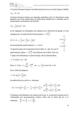 ΨΗΦΙΑΚΑ ΕΚΠΑΙΔΕΥΤΙΚΑ ΒΟΗΘΗΜΑΤΑ ΠΑΝΕΛΛΑΔΙΚΩΝ ΕΞΕΤΑΣΕΩΝ
74
Γ) Η μέγιστη δυναμική ενέργεια της ταλάντωσης είναι ίση με την ολική ενέργεια, δηλαδή
maxU E 4J 
Η μέγιστη δυναμική ενέργεια του ελατηρίου εμφανίζεται όταν το ταλαντούμενο σώμα
βρίσκεται στην κάτω ακραία θέση της ταλάντωσης, δηλαδή όταν η απόσταση από το
φυσικό μήκος του ελατηρίου είναι 2Α=0,8m.
 
2ελ
max
1
U k 2A 16J
2
 
Δ) Με εφαρμογή της διατήρησης της ενέργειας στην ταλάντωση θα βρούμε σε ποια
απομάκρυνση x το σώμα αποκτά ταχύτητα μέτρου υ
m
3
s
 .
2 2 21 1 1
K U E mυ kx kA
2 2 2
    
Με αντικατάσταση εύκολα προκύπτει x 0,2m 
Τη χρονική στιγμή t=0 το σώμα ξεκινά από τη θέση +Α , άρα έχει για 2η
φορά ταχύτητα μέτρου υ
m
3
s
 όταν διέρχεται από τη θέση -0,2m για
1η
φορά. Θα υπολογίσουμε τη χρονική στιγμή από την εξίσωση θέσης.
 ox A ημ ωt φ   , (1)
Όπου Α 0,4m ,
k rad
ω 5
m s
  και o
π
φ rad
2
 (την t=0 , x=+A)
Έτσι η σχέση (1) γράφεται:
π
x 0,4 ημ 5t (SI)
2
 
   
 
Αντικαθιστώντας την τιμή του x παίρνουμε:
7π π
ημ ημ 5t ,
6 2π 1 π
0,2 0,4 ημ 5t ημ 5t
2 2 2 11π π
ημ ημ 5t ,
6 2
(2)
(3)
 
  
    
           
     
  
 
Η ζητούμενη λύση βρίσκεται στην περιοχή από 0 έως –Α με αρνητική ταχύτητα (στο 3ο
τεταρτημόριο του τριγωνομετρικού κύκλου), οπότε από τη σχέση (2) για k 0
παίρνουμε:
7π π 2π
5t t s
6 2 15
   
 