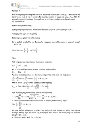 ΨΗΦΙΑΚΑ ΕΚΠΑΙΔΕΥΤΙΚΑ ΒΟΗΘΗΜΑΤΑ ΠΑΝΕΛΛΑΔΙΚΩΝ ΕΞΕΤΑΣΕΩΝ
75
Άσκηση 9.
Ένα σώμα μάζας m=0,5kg εκτελεί απλή αρμονική ταλάντωση πλάτους Α. Η ενέργεια της
ταλάντωσης είναι E=1 J. Η μέγιστη δύναμη που δέχεται το σώμα έχει μέτρο Fmax =10N. Τη
χρονική στιγμή t=0 το σώμα έχει ταχύτητα υ=1m/s και επιτάχυνση με θετική φορά.
Να υπολογίσετε:
Α) το πλάτος ταλάντωσης.
Β) το μήκος της διαδρομής που διανύει το σώμα μέχρι τη χρονική στιγμή t=2π s.
Γ) τη μέγιστη ορμή του σώματος.
Δ) την αρχική φάση της ταλάντωσης.
Ε) το ρυθμό μεταβολής της δυναμικής ενέργειας της ταλάντωσης τη χρονική στιγμή
t=2π/3 s.
Δίνονται:
1
3 2

  ,
3
3 2

  .
Λύση
A) Η ενέργεια της ταλάντωσης δίνεται από τη σχέση
21
Ε = DA (1)
2
και η μέγιστη δύναμη που δέχεται το σώμα από τη σχέση
maxF = DA (2)
Λύνουμε το σύστημα των δύο σχέσεων, διαιρώντας κατά μέλη και παίρνουμε:
max max
2 2 1J
0,2m.
F 2 F 10N
  
      
A
A A A
Από τη σχέση (2) προκύπτει η σταθερά επαναφοράς
max
max
F 10 N
F 50 .
0,2m m

      DA D D D
A
Β) Η περίοδος της ταλάντωσης δίνεται από τη σχέση
0,5kg
T T T s T 0,2 s .
D 50N / m 10
      
m 2π
2π 2π π
Η χρονική διάρκεια t=2π s αντιστοιχεί σε 10 πλήρεις ταλαντώσεις, αφού
t 2 s
= 10.
T s
10
    
π
2π
Σε κάθε πλήρη ταλάντωση το μήκος της διαδρομής που διανύει το σώμα είναι ίσo με
τέσσερα πλάτη. Άρα το μήκος της διαδρομής που διανύει το σώμα μέχρι τη χρονική
στιγμή t=2π s είναι
d =10·4A = 40A = 40·0,2m d = 8m.
 