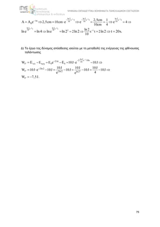 ΨΗΦΙΑΚΑ ΕΚΠΑΙΔΕΥΤΙΚΑ ΒΟΗΘΗΜΑΤΑ ΠΑΝΕΛΛΑΔΙΚΩΝ ΕΞΕΤΑΣΕΩΝ
79
1 1 1
ln2 ln21 1s t s t
10 10
ln2 ln2 ln2
s s s
10 10 10
2 1
t t
0
tt 2,5cm
2,5cm 10cm
1
10cm 4
ln 2
s
4
t
0
2
1
2
e e e e
ln4 ln2 ln2 ln2 t 20slne lne .
  
 

 
  
  
   
    
   
Δ) Το έργο της δύναμης απόσβεσης ισούται με τη μεταβολή της ενέργειας της φθίνουσας
ταλάντωσης
1
2
ln2
s
10
F 0 0
F
F
2 10s2 t
2ln2
2ln2 ln2
W 10J 10J
10J 10J 10J
W 10J 10J 10J 10J 10J
4
W 7,5J.
e e
e
E
e e

 


 

     
      
 
 
 
 