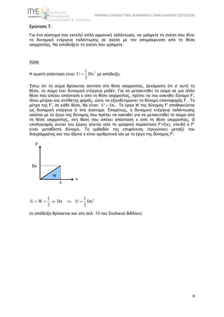 ΨΗΦΙΑΚΑ ΕΚΠΑΙΔΕΥΤΙΚΑ ΒΟΗΘΗΜΑΤΑ ΠΑΝΕΛΛΑΔΙΚΩΝ ΕΞΕΤΑΣΕΩΝ
8
Ερώτηση 7.
Για ένα σύστημα που εκτελεί απλή αρμονική ταλάντωση, να γράψετε τη σχέση που δίνει
τη δυναμική ενέργεια ταλάντωσης σε σχέση με την απομάκρυνση από τη θέση
ισορροπίας. Να αποδείξετε τη σχέση που γράψατε.
Λύση
Η σωστή απάντηση είναι
21
U Dx
2
 με απόδειξη.
Έστω ότι το σώμα βρίσκεται ακίνητο στη θέση ισορροπίας. Δεχόμαστε ότι σ' αυτή τη
θέση, το σώμα έχει δυναμική ενέργεια μηδέν. Για να μετακινηθεί το σώμα σε μια άλλη
θέση που απέχει απόσταση x από τη θέση ισορροπίας, πρέπει να του ασκηθεί δύναμη F',
ίδιου μέτρου και αντίθετης φοράς, ώστε να εξουδετερώνει τη δύναμη επαναφοράς F . Το
μέτρο της F', σε κάθε θέση, θα είναι: F' Dx . Το έργο W της δύναμης F' αποθηκεύεται
ως δυναμική ενέργεια U στο σύστημα. Επομένως, η δυναμική ενέργεια ταλάντωσης
ισούται με το έργο της δύναμης που πρέπει να ασκηθεί για να μετακινηθεί το σώμα από
τη θέση ισορροπίας, στη θέση που απέχει απόσταση x από τη θέση ισορροπίας. Ο
υπολογισμός αυτού του έργου γίνεται από τη γραφική παράσταση F'=f(x), επειδή η F’
είναι μεταβλητή δύναμη. Tο εμβαδόν της επιφάνειας (τριγώνου) μεταξύ του
διαγράμματος και του άξονα x είναι αριθμητικά ίσο με το έργο της δύναμης F':
21 1
U W x Dx U Dx
2 2
     
(η απόδειξη βρίσκεται και στη σελ. 13 του Σχολικού Βιβλίου)
F'
x
Dx
x
W
 