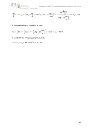 ΨΗΦΙΑΚΑ ΕΚΠΑΙΔΕΥΤΙΚΑ ΒΟΗΘΗΜΑΤΑ ΠΑΝΕΛΛΑΔΙΚΩΝ ΕΞΕΤΑΣΕΩΝ
82
2
2 2 2 222
2
2dp dp dp / d t
F F Dx m x x x 1m
dt dt m rad
2kg
kg·m
2
8
s
s
                
  
  
 

Η δυναμική ενέργεια στη θέση x2 είναι:
 
2
22 2 2 2
2 2 2 2
1 1 1 rad
U Dx m x 2kg 2 1m U 4 J.
2 2 2 s
 
           
 
Η μεταβολή της δυναμικής ενέργειας είναι:
2 2
2 1U U U 4 J 4 J U 0.         
 