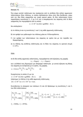 ΨΗΦΙΑΚΑ ΕΚΠΑΙΔΕΥΤΙΚΑ ΒΟΗΘΗΜΑΤΑ ΠΑΝΕΛΛΑΔΙΚΩΝ ΕΞΕΤΑΣΕΩΝ
83
Άσκηση 12.
Ένα σώμα εκτελεί ταλάντωση που προέρχεται από τη σύνθεση δύο απλών αρμονικών
ταλαντώσεων ίδιου πλάτους, οι οποίες εξελίσσονται πάνω στην ίδια διεύθυνση, γύρω
από την ίδια θέση ισορροπίας και χωρίς αρχική φάση. Οι δύο ταλαντώσεις έχουν
παραπλήσιες συχνότητες f1, f2 με f1˂f2 και η απομάκρυνση του σώματος από τη θέση
ισορροπίας του περιγράφεται από τη σχέση:
2
x 2 10 6 t 600 t (S.I.)
     
Να υπολογίσετε:
A) το πλάτος Α και τις συχνότητες f1 και f2 της κάθε αρμονικής ταλάντωσης.
B) τον αριθμό των μηδενισμών του πλάτους μέσα σε 10 δευτερόλεπτα.
Γ) τον αριθμό των ταλαντώσεων του σώματος σε χρόνο ίσο με την περίοδο του
διακροτήματος.
Δ) το πλάτος της σύνθετης ταλάντωσης και τη θέση του σώματος τη χρονική στιγμή
t= 2/9 s.
Λύση
A) Οι δύο απλές αρμονικές ταλαντώσεις, περιγράφονται από εξισώσεις της μορφής
1 1 2 2x A t , x A t   
και η σύνθεσή τους δημιουργεί μια ιδιόμορφη ταλάντωση με γενική εξίσωση της θέσης
του σώματος σε συνάρτηση με το χρόνο, της μορφής
2 1 1 2
x 2 t t (1)
2 2
    
  
Συγκρίνοντας τη σχέση (1) με την
2
x 2 10 6 t 600 t (S.I.) (2)
     
παίρνουμε το πλάτος Α της κάθε αρμονικής ταλάντωσης
2 2
2A 2 10 m A 10 m 1cm. 
    
Συνεχίζοντας τη σύγκριση των σχέσεων (1) και (2) βρίσκουμε τις συχνότητες f1 και f2
των δύο ταλαντώσεων
2 1 2 1
2 1 2 1
1 2 1 2 1 2 1 1
2 f 2 f
6 6
f f 6 f 6 f2 2
2 f 2 f f f 600 6 f f 600
600 600
2 2
       
                
          
                   
      
2 1f 303Hz, f 297Hz. 
 