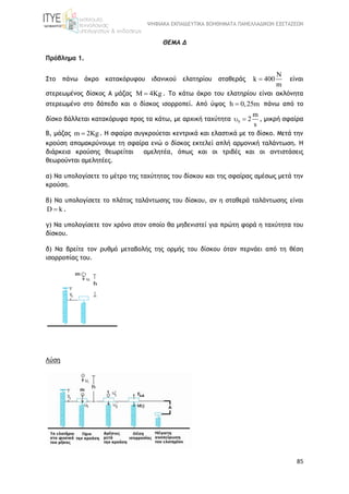 ΨΗΦΙΑΚΑ ΕΚΠΑΙΔΕΥΤΙΚΑ ΒΟΗΘΗΜΑΤΑ ΠΑΝΕΛΛΑΔΙΚΩΝ ΕΞΕΤΑΣΕΩΝ
85
ΘΕΜΑ Δ
Πρόβλημα 1.
Στο πάνω άκρο κατακόρυφου ιδανικού ελατηρίου σταθεράς
N
k 400
m
 είναι
στερεωμένος δίσκος Α μάζας M 4Kg . Το κάτω άκρο του ελατηρίου είναι ακλόνητα
στερεωμένο στο δάπεδο και ο δίσκος ισορροπεί. Από ύψος h 0,25m πάνω από το
δίσκο βάλλεται κατακόρυφα προς τα κάτω, με αρχική ταχύτητα 0
m
2
s
  , μικρή σφαίρα
Β, μάζας m 2Kg . Η σφαίρα συγκρούεται κεντρικά και ελαστικά με το δίσκο. Μετά την
κρούση απομακρύνουμε τη σφαίρα ενώ ο δίσκος εκτελεί απλή αρμονική ταλάντωση. Η
διάρκεια κρούσης θεωρείται αμελητέα, όπως και οι τριβές και οι αντιστάσεις
θεωρούνται αμελητέες.
α) Να υπολογίσετε το μέτρο της ταχύτητας του δίσκου και της σφαίρας αμέσως μετά την
κρούση.
β) Να υπολογίσετε το πλάτος ταλάντωσης του δίσκου, αν η σταθερά ταλάντωσης είναι
D k .
γ) Να υπολογίσετε τον χρόνο στον οποίο θα μηδενιστεί για πρώτη φορά η ταχύτητα του
δίσκου.
δ) Να βρείτε τον ρυθμό μεταβολής της ορμής του δίσκου όταν περνάει από τη θέση
ισορροπίας του.
Λύση
 
