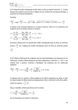 ΨΗΦΙΑΚΑ ΕΚΠΑΙΔΕΥΤΙΚΑ ΒΟΗΘΗΜΑΤΑ ΠΑΝΕΛΛΑΔΙΚΩΝ ΕΞΕΤΑΣΕΩΝ
86
α) Το σώμα Β εκτελεί κατακόρυφη κίνηση προς τα κάτω με αρχική ταχύτητα 0 . Η μόνη
δύναμη που ασκείται σε αυτό είναι το βάρος του και επειδή είναι συντηρητική δύναμη, η
μηχανική του ενέργεια διατηρείται.
Συνεπώς
2 2
2 2 20 1
1 0 1
m m m
mgh 2gh (2m / s) 2 (10m / s ) 0,25m 3
2 2 s
 
             
Η κρούση είναι κεντρική ελαστική με το σώμα Β ακίνητο, οπότε για τις ταχύτητες των
σωμάτων μετά την κρούση ισχύουν οι σχέσεις:
1 1 1
m M 2kg 4kg m
3 1m / s
m M 2kg 4kg s
 
         
 
2 1 2
2m 2 2kg m
3 2m / s
m M 2kg 4kg s

        
 
Συνεπώς ο δίσκος μετά την κρούση θα κινηθεί κατακόρυφα προς τα κάτω με ταχύτητα
μέτρου
m
2
s
και η σφαίρα θα κινηθεί κατακόρυφα προς τα πάνω με ταχύτητα μέτρου
m
1
s
.
β) Το πλάτος ταλάντωσης θα το βρούμε από την αρχή διατήρησης της ενέργειας για την
ταλάντωση. Επειδή ο δίσκος βρίσκεται στη θέση ισορροπίας η ταχύτητα 2 2m / s  που
αποκτά είναι η μέγιστη, συνεπώς η διατήρηση της ενέργειας για την ταλάντωση
γράφεται:
2 2
2
2
M DA M m 4kg
A 2 A 0,2m
2 2 D s 400N / m

       
γ) Αμέσως μετά την κρούση ο δίσκος βρίσκεται στη θέση ισορροπίας και μέχρι να πάει
για πρώτη φορά στη θέση μέγιστης απομάκρυνσης, όπου η ταχύτητά του θα είναι μηδέν,
απαιτείται χρόνος  t 1
4


Όμως η περίοδος ταλάντωσης δίνεται από τη σχέση:
M 4kg
T 2 2 T s
k 400N / m 5

     
Με αντικατάσταση στη σχέση (1) προκύπτει
 