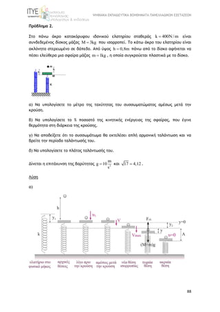 ΨΗΦΙΑΚΑ ΕΚΠΑΙΔΕΥΤΙΚΑ ΒΟΗΘΗΜΑΤΑ ΠΑΝΕΛΛΑΔΙΚΩΝ ΕΞΕΤΑΣΕΩΝ
88
Πρόβλημα 2.
Στο πάνω άκρο κατακόρυφου ιδανικού ελατηρίου σταθεράς k 400N/ m είναι
συνδεδεμένος δίσκος μάζας M 3kg που ισορροπεί. Το κάτω άκρο του ελατηρίου είναι
ακλόνητα στερεωμένο σε δάπεδο. Από ύψος h 0,8m πάνω από το δίσκο αφήνεται να
πέσει ελεύθερα μια σφαίρα μάζας m 1kg , η οποία συγκρούεται πλαστικά με το δίσκο.
α) Να υπολογίσετε το μέτρο της ταχύτητας του συσσωματώματος αμέσως μετά την
κρούση.
β) Να υπολογίσετε το % ποσοστό της κινητικής ενέργειας της σφαίρας, που έγινε
θερμότητα στη διάρκεια της κρούσης.
γ) Να αποδείξετε ότι το συσσωμάτωμα θα εκτελέσει απλή αρμονική ταλάντωση και να
βρείτε την περίοδο ταλάντωσής του.
δ) Να υπολογίσετε το πλάτος ταλάντωσής του.
Δίνεται η επιτάχυνση της βαρύτητας 2
m
g 10
s
 και 17 4,12 .
Λύση
α)
 