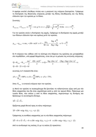 ΨΗΦΙΑΚΑ ΕΚΠΑΙΔΕΥΤΙΚΑ ΒΟΗΘΗΜΑΤΑ ΠΑΝΕΛΛΑΔΙΚΩΝ ΕΞΕΤΑΣΕΩΝ
89
Η σφαίρα εκτελεί ελεύθερη πτώση και η μηχανική της ενέργεια διατηρείται. Γράφουμε
τη διατήρηση της Μηχανικής ενέργειας μεταξύ της θέσης ελευθέρωσης και της θέσης
ελάχιστα πριν την κρούση με το δίσκο.
Συνεπώς:
2
, , 2
m m m
E m g h 2gh 2 10 0,8m 4
2 s s
   

               .
Για την κρούση ισχύει η διατήρηση της ορμής. Γράφουμε τη διατήρηση της ορμής μεταξύ
των θέσεων ελάχιστα πριν και αμέσως μετά την κρούση.
1
ά 1
m
1kg 4
m msp p m (M m)V V V 1
M m 3kg 1kg s
 


         
 
β) Η ενέργεια που χάθηκε από το σύστημα στη διάρκεια της κρούσης και μεταφέρθηκε
στο περιβάλλον, υπό μορφή θερμότητας, είναι ίση με τη μείωση της κινητικής ενέργειας:
2 2 2 2
m (M m)V 1kg (4m / s) (3kg 1kg) (1m / s)
Q K K Q
2 2 2 2
Q 8J 2J Q 6J
 
    
       
   
συνεπώς το % ποσοστό θα είναι:
Q 6J
a% 100% a% 100% a% 75%
K 8J
    
όπου K η κινητική ενέργεια πριν την κρούση.
γ) Μετά την κρούση το συσσωμάτωμα θα ξεκινήσει να ταλαντώνεται γύρω από μια νέα
θέση ισορροπίας που θα είναι χαμηλότερα κατά y2 από την αρχική θέση. Παίρνουμε μια
τυχαία θέση, που απέχει y από τη θέση ισορροπίας, σημειώνουμε τις δυνάμεις και
βρίσκουμε τη συνισταμένη δύναμη.
F w F  
Ορίζοντας φορά θετική προς τα κάτω παίρνουμε:
 1 2F (M m)g-k(y y y) 1    
Γράφοντας τη συνθήκη ισορροπίας για τη νέα θέση ισορροπίας παίρνουμε:
1 2 1 2F 0 w F 0 (M m)g-k(y y ) 0 (M m)g k(y y ) (2)            
Από το συνδυασμό της σχέσης (1) με τη σχέση (2) προκύπτει:
 