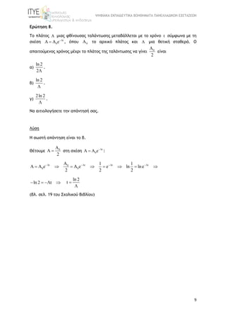 ΨΗΦΙΑΚΑ ΕΚΠΑΙΔΕΥΤΙΚΑ ΒΟΗΘΗΜΑΤΑ ΠΑΝΕΛΛΑΔΙΚΩΝ ΕΞΕΤΑΣΕΩΝ
9
Ερώτηση 8.
Το πλάτος A μιας φθίνουσας ταλάντωσης μεταβάλλεται με το χρόνο t σύμφωνα με τη
σχέση t
0A A e
 , όπου 0A το αρχικό πλάτος και  μια θετική σταθερά. Ο
απαιτούμενος χρόνος μέχρι το πλάτος της ταλάντωσης να γίνει 0A
2
είναι
α)
ln 2
2
.
β)
ln 2

.
γ)
2ln 2

.
Να αιτιολογήσετε την απάντησή σας.
Λύση
Η σωστή απάντηση είναι το β.
Θέτουμε 0A
A
2
 στη σχέση t
0A A e
 :
t t t t0
0 0
A 1 1
A A e A e e ln lne
2 2 2
   
       
ln2 t   
ln 2
t 

(βλ. σελ. 19 του Σχολικού Βιβλίου)
 