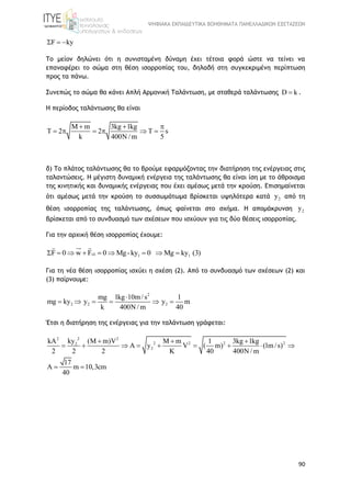 ΨΗΦΙΑΚΑ ΕΚΠΑΙΔΕΥΤΙΚΑ ΒΟΗΘΗΜΑΤΑ ΠΑΝΕΛΛΑΔΙΚΩΝ ΕΞΕΤΑΣΕΩΝ
90
F ky  
Το μείον δηλώνει ότι η συνισταμένη δύναμη έχει τέτοια φορά ώστε να τείνει να
επαναφέρει το σώμα στη θέση ισορροπίας του, δηλαδή στη συγκεκριμένη περίπτωση
προς τα πάνω.
Συνεπώς το σώμα θα κάνει Απλή Αρμονική Ταλάντωση, με σταθερά ταλάντωσης D k .
Η περίοδος ταλάντωσης θα είναι
M m 3kg 1kg
T 2 2 T s
k 400N/ m 5
  
     
δ) Το πλάτος ταλάντωσης θα το βρούμε εφαρμόζοντας την διατήρηση της ενέργειας στις
ταλαντώσεις. Η μέγιστη δυναμική ενέργεια της ταλάντωσης θα είναι ίση με το άθροισμα
της κινητικής και δυναμικής ενέργειας που έχει αμέσως μετά την κρούση. Επισημαίνεται
ότι αμέσως μετά την κρούση το συσσωμάτωμα βρίσκεται υψηλότερα κατά 2y από τη
θέση ισορροπίας της ταλάντωσης, όπως φαίνεται στο σχήμα. Η απομάκρυνση 2y
βρίσκεται από το συνδυασμό των σχέσεων που ισχύουν για τις δύο θέσεις ισορροπίας.
Για την αρχική θέση ισορροπίας έχουμε:
1 1F 0 w F 0 Mg-ky 0 Mg ky (3)        
Για τη νέα θέση ισορροπίας ισχύει η σχέση (2). Από το συνδυασμό των σχέσεων (2) και
(3) παίρνουμε:
2
2 2 2
mg 1kg 10m/s 1
mg ky y y m
k 400N/ m 40

     
Έτσι η διατήρηση της ενέργειας για την ταλάντωση γράφεται:
22 2
2 2 2 22
2
kykA (M m)V M m 1 3kg 1kg
A y V ( m) (1m/s)
2 2 2 K 40 400N / m
17
A m 10,3cm
40
  
        
 
 