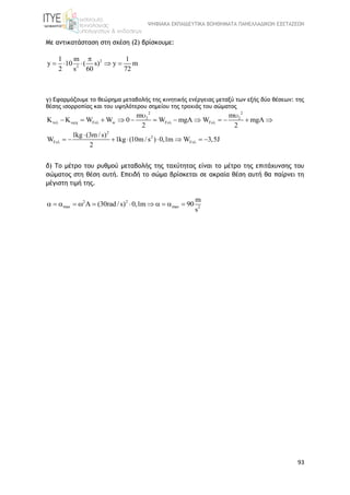 ΨΗΦΙΑΚΑ ΕΚΠΑΙΔΕΥΤΙΚΑ ΒΟΗΘΗΜΑΤΑ ΠΑΝΕΛΛΑΔΙΚΩΝ ΕΞΕΤΑΣΕΩΝ
93
Με αντικατάσταση στη σχέση (2) βρίσκουμε:
2
2
1 m 1
y 10 ( s) y m
2 s 60 72

    
γ) Εφαρμόζουμε το θεώρημα μεταβολής της κινητικής ενέργειας μεταξύ των εξής δύο θέσεων: της
θέσης ισορροπίας και του υψηλότερου σημείου της τροχιάς του σώματος
2 2
2 2
F w F F
2
2
F F
m m
K W W 0 W mgA W mgA
2 2
1kg (3m /s)
W 1kg (10m /s ) 0,1m W 3,5J
2
    
 
 
           

       
δ) Το μέτρο του ρυθμού μεταβολής της ταχύτητας είναι το μέτρο της επιτάχυνσης του
σώματος στη θέση αυτή. Επειδή το σώμα βρίσκεται σε ακραία θέση αυτή θα παίρνει τη
μέγιστη τιμή της.
2 2
max max 2
m
(30rad /s) 0,1m 90
s
            
 