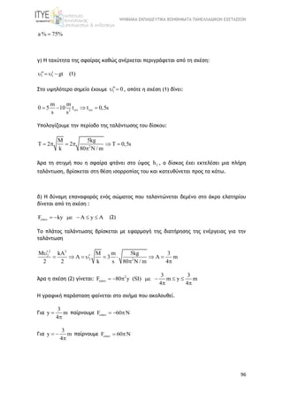 ΨΗΦΙΑΚΑ ΕΚΠΑΙΔΕΥΤΙΚΑ ΒΟΗΘΗΜΑΤΑ ΠΑΝΕΛΛΑΔΙΚΩΝ ΕΞΕΤΑΣΕΩΝ
96
a% 75%
γ) Η ταχύτητα της σφαίρας καθώς ανέρχεται περιγράφεται από τη σχέση:
1 1 gt     (1)
Στο υψηλότερο σημείο έχουμε 1 0  , οπότε η σχέση (1) δίνει:
2
m m
0 5 10 t t 0,5s
s s
    
Υπολογίζουμε την περίοδο της ταλάντωσης του δίσκου:
2
M 5kg
T 2 2 T 0,5s
k 80 / m
     
 
Άρα τη στιγμή που η σφαίρα φτάνει στο ύψος 2h , ο δίσκος έχει εκτελέσει μια πλήρη
ταλάντωση, βρίσκεται στη θέση ισορροπίας του και κατευθύνεται προς τα κάτω.
δ) Η δύναμη επαναφοράς ενός σώματος που ταλαντώνεται δεμένο στο άκρο ελατηρίου
δίνεται από τη σχέση :
F ky A y A       (2)
Το πλάτος ταλάντωσης βρίσκεται με εφαρμογή της διατήρησης της ενέργειας για την
ταλάντωση
2 2
2
2 2
M kA M m 5kg 3
3 m
2 2 k s 80 N / m 4

         
 
Άρα η σχέση (2) γίνεται: 2 3 3
F 80 y (SI) m y m
4 4
       
 
Η γραφική παράσταση φαίνεται στο σχήμα που ακολουθεί.
Για
3
y m
4


παίρνουμε F 60   
Για
3
y m
4
 

παίρνουμε F 60  
 