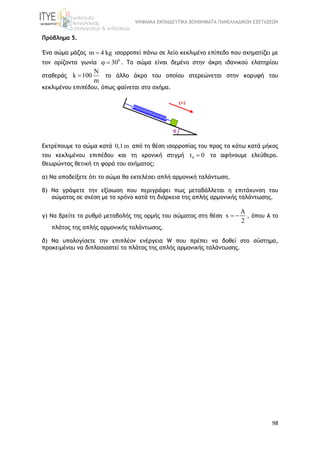 ΨΗΦΙΑΚΑ ΕΚΠΑΙΔΕΥΤΙΚΑ ΒΟΗΘΗΜΑΤΑ ΠΑΝΕΛΛΑΔΙΚΩΝ ΕΞΕΤΑΣΕΩΝ
98
Πρόβλημα 5.
Ένα σώμα μάζας m 4 kg ισορροπεί πάνω σε λείο κεκλιμένο επίπεδο που σχηματίζει με
τον ορίζοντα γωνία 0
30  . Το σώμα είναι δεμένο στην άκρη ιδανικού ελατηρίου
σταθεράς
N
k 100
m
 το άλλο άκρο του οποίου στερεώνεται στην κορυφή του
κεκλιμένου επιπέδου, όπως φαίνεται στο σχήμα.
Εκτρέπουμε το σώμα κατά 0,1m από τη θέση ισορροπίας του προς τα κάτω κατά μήκος
του κεκλιμένου επιπέδου και τη χρονική στιγμή 0t 0 το αφήνουμε ελεύθερο.
Θεωρώντας θετική τη φορά του σχήματος:
α) Να αποδείξετε ότι το σώμα θα εκτελέσει απλή αρμονική ταλάντωση.
β) Να γράψετε την εξίσωση που περιγράφει πως μεταβάλλεται η επιτάχυνση του
σώματος σε σχέση με το χρόνο κατά τη διάρκεια της απλής αρμονικής ταλάντωσης.
γ) Να βρείτε το ρυθμό μεταβολής της ορμής του σώματος στη θέση
A
x
2
  , όπου Α το
πλάτος της απλής αρμονικής ταλάντωσης.
δ) Να υπολογίσετε την επιπλέον ενέργεια W που πρέπει να δοθεί στο σύστημα,
προκειμένου να διπλασιαστεί το πλάτος της απλής αρμονικής ταλάντωσης.
φ
(+)
 