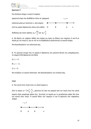 ΨΗΦΙΑΚΑ ΕΚΠΑΙΔΕΥΤΙΚΑ ΒΟΗΘΗΜΑΤΑ ΠΑΝΕΛΛΑΔΙΚΩΝ ΕΞΕΤΑΣΕΩΝ
10
Ερώτηση 7.
Στο διπλανό σχήμα η πηγή Ο παράγει
αρμονικό κύμα που διαδίδεται πάνω σε γραμμικό U

ελαστικό μέσο με ταχύτητα υ. Δύο σημεία   
Α,Β του μέσου βρίσκονται πάνω στη ευθεία Ο Β Α χ
διάδοσης και έχουν φάσεις
4
3
A =

 και
3
B=

 .
Α. Να βρείτε αν υπάρχει λάθος στο σχήμα ως προς τις θέσεις των σημείων Α και Β σε
σχέση με την πηγή Ο, και αν ναι να το διορθώσετε φτιάχνοντας το σωστό σχήμα.
Να δικαιολογήσετε την απάντησή σας.
Β. Τη χρονική στιγμή που το σημείο Α βρίσκεται στη μέγιστη θετική του απομάκρυνση,
το σημείο Β θα βρίσκεται στη θέση
α) y  .
β) y  .
γ) y 0 .
Να επιλέξετε τη σωστή απάντηση. Να δικαιολογήσετε την επιλογή σας.
Λύση
A. Πιο κοντά στην πηγή είναι το υλικό σημείο Α.
Από τη σχέση
t x
2 ( - )
T
  

, φαίνεται ότι όσο πιο μακριά από την πηγή είναι ένα υλικό
σημείο τόσο μικρότερη φάση έχει. Συνεπώς το σημείο με τη μεγαλύτερη φάση θα είναι
πιο κοντά στην πηγή. Η σωστή θέση των σημείων Α και Β φαίνεται στο παρακάτω
σχήμα:
U

  
Ο Α Β x
 