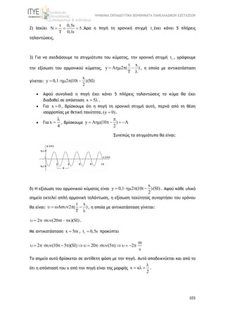 ΨΗΦΙΑΚΑ ΕΚΠΑΙΔΕΥΤΙΚΑ ΒΟΗΘΗΜΑΤΑ ΠΑΝΕΛΛΑΔΙΚΩΝ ΕΞΕΤΑΣΕΩΝ
101
2) Ισχύει
t 0,5s
N 5
T 0,1s
   .Άρα η πηγή τη χρονική στιγμή 1t έχει κάνει 5 πλήρεις
ταλαντώσεις.
3) Για να σχεδιάσουμε το στιγμιότυπο του κύματος, την χρονική στιγμή 1t , γράφουμε
την εξίσωση του αρμονικού κύματος,
t x
y A 2 ( )
T
   

, η οποία με αντικατάσταση
γίνεται:
x
y 0,1 2 (10t )(SI)
2
   
 Αφού συνολικά η πηγή έχει κάνει 5 πλήρεις ταλαντώσεις το κύμα θα έχει
διαδοθεί σε απόσταση x 5  .
 Για x 0 , βρίσκουμε ότι η πηγή τη χρονική στιγμή αυτή, περνά από τη θέση
ισορροπίας με θετική ταχύτητα, (y 0) .
 Για x
4

 , βρίσκουμε y A (10 )
2

    
Συνεπώς το στιγμιότυπο θα είναι:
δ) Η εξίσωση του αρμονικού κύματος είναι
x
y 0,1 2 (10t )(SI)
2
    . Αφού κάθε υλικό
σημείο εκτελεί απλή αρμονική ταλάντωση, η εξίσωση ταχύτητας συναρτήσει του χρόνου
θα είναι:
t x
2 ( )
T
    

, η οποία με αντικατάσταση γίνεται:
2 (20 t x)(SI)     .
Με αντικατάσταση x 5m , 1t 0,5s προκύπτει
m
2 (10 5 )(SI) 20 (5 ) 2
s
              
Το σημείο αυτό βρίσκεται σε αντίθετη φάση με την πηγή. Αυτό αποδεικνύεται και από το
ότι η απόστασή του χ από την πηγή είναι της μορφής x
2

   .
 