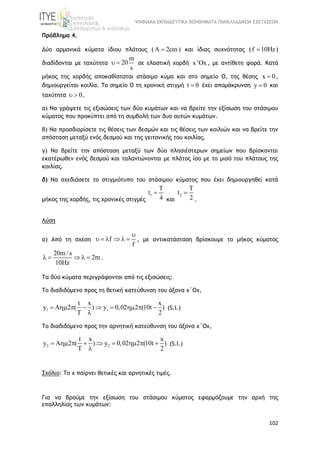 ΨΗΦΙΑΚΑ ΕΚΠΑΙΔΕΥΤΙΚΑ ΒΟΗΘΗΜΑΤΑ ΠΑΝΕΛΛΑΔΙΚΩΝ ΕΞΕΤΑΣΕΩΝ
102
Πρόβλημα 4.
Δύο αρμονικά κύματα ίδιου πλάτους ( 2cm  ) και ίδιας συχνότητας (f 10Hz )
διαδίδονται με ταχύτητα
m
20
s
  σε ελαστική χορδή x'Ox , με αντίθετη φορά. Κατά
μήκος της χορδής αποκαθίσταται στάσιμο κύμα και στο σημείο Ο, της θέσης x 0 ,
δημιουργείται κοιλία. Το σημείο Ο τη χρονική στιγμή t 0 έχει απομάκρυνση y 0 και
ταχύτητα 0  .
α) Να γράψετε τις εξισώσεις των δύο κυμάτων και να βρείτε την εξίσωση του στάσιμου
κύματος που προκύπτει από τη συμβολή των δυο αυτών κυμάτων.
β) Να προσδιορίσετε τις θέσεις των δεσμών και τις θέσεις των κοιλιών και να βρείτε την
απόσταση μεταξύ ενός δεσμού και της γειτονικής του κοιλίας.
γ) Να βρείτε την απόσταση μεταξύ των δύο πλησιέστερων σημείων που βρίσκονται
εκατέρωθεν ενός δεσμού και ταλαντώνονται με πλάτος ίσο με το μισό του πλάτους της
κοιλίας.
δ) Να σχεδιάσετε το στιγμιότυπο του στάσιμου κύματος που έχει δημιουργηθεί κατά
μήκος της χορδής, τις χρονικές στιγμές
1
T
t
4

και
2
T
t
2

.
Λύση
α) Από τη σχέση f
f

      , με αντικατάσταση βρίσκουμε το μήκος κύματος
20m / s
2m
10Hz
     .
Τα δύο κύματα περιγράφονται από τις εξισώσεις:
Το διαδιδόμενο προς τη θετική κατεύθυνση του άξονα χ΄Οχ,
1 1
t x x
y A 2 ( ) y 0,02 2 (10t )
T 2
        

(S.I.)
Το διαδιδόμενο προς την αρνητική κατεύθυνση του άξονα χ΄Οχ,
2 2
t x x
y A 2 ( ) y 0,02 2 (10t )
T 2
        

(S.I.)
Σχόλιο: Το χ παίρνει θετικές και αρνητικές τιμές.
Για να βρούμε την εξίσωση τoυ στάσιμου κύματος εφαρμόζουμε την αρχή της
επαλληλίας των κυμάτων:
 