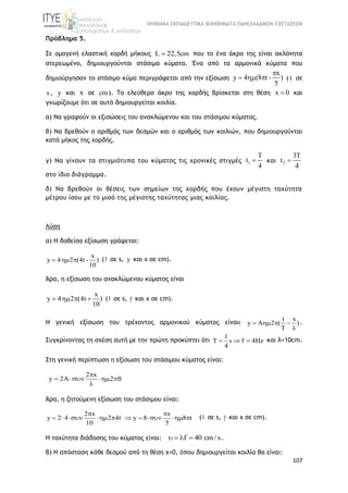 ΨΗΦΙΑΚΑ ΕΚΠΑΙΔΕΥΤΙΚΑ ΒΟΗΘΗΜΑΤΑ ΠΑΝΕΛΛΑΔΙΚΩΝ ΕΞΕΤΑΣΕΩΝ
107
Πρόβλημα 5.
Σε ομογενή ελαστική χορδή μήκους L 22,5cm που το ένα άκρο της είναι ακλόνητα
στερεωμένο, δημιουργούνται στάσιμα κύματα. Ένα από τα αρμονικά κύματα που
δημιούργησαν το στάσιμο κύμα περιγράφεται από την εξίσωση
x
y 4 (8 t - )
5

   ( t σε
s , y και x σε cm). Το ελεύθερο άκρο της χορδής βρίσκεται στη θέση x 0 και
γνωρίζουμε ότι σε αυτό δημιουργείται κοιλία.
α) Να γραφούν οι εξισώσεις του ανακλώμενου και του στάσιμου κύματος.
β) Να βρεθούν ο αριθμός των δεσμών και ο αριθμός των κοιλιών, που δημιουργούνται
κατά μήκος της χορδής.
γ) Να γίνουν τα στιγμιότυπα του κύματος τις χρονικές στιγμές 1
T
t
4
 και 2
3T
t
4

στο ίδιο διάγραμμα.
δ) Να βρεθούν οι θέσεις των σημείων της χορδής που έχουν μέγιστη ταχύτητα
μέτρου ίσου με το μισό της μέγιστης ταχύτητας μιας κοιλίας.
Λύση
α) Η δοθείσα εξίσωση γράφεται:
x
y 4 2 (4t - )
10
   (t σε s, y και x σε cm).
Άρα, η εξίσωση του ανακλώμενου κύματος είναι
x
y 4 2 (4t )
10
    (t σε s, y και x σε cm).
Η γενική εξίσωση του τρέχοντος αρμονικού κύματος είναιι
t x
y A 2 ( )
T
   

.
Συγκρίνοντας τη σχέση αυτή με την πρώτη προκύπτει ότι
1
s f 4Hz
4
    και λ=10cm.
Στη γενική περίπτωση η εξίσωση του στάσιμου κύματος είναι:
2 x
y 2A 2 ft

   

Άρα, η ζητούμενη εξίσωση του στάσιμου είναι:
2 x x
y 2 4 2 4t y 8 8 t
10 5
 
          (t σε s, y και x σε cm).
Η ταχύτητα διάδοσης του κύματος είναι: f 40 cm/ s    .
β) Η απόσταση κάθε δεσμού από τη θέση χ=0, όπου δημιουργείται κοιλία θα είναι:
 