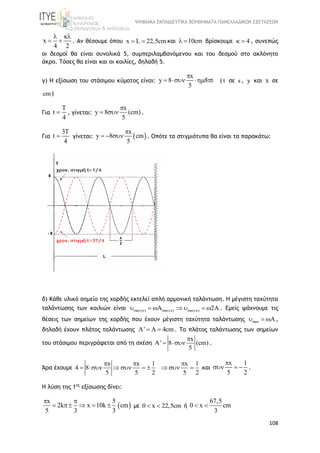 ΨΗΦΙΑΚΑ ΕΚΠΑΙΔΕΥΤΙΚΑ ΒΟΗΘΗΜΑΤΑ ΠΑΝΕΛΛΑΔΙΚΩΝ ΕΞΕΤΑΣΕΩΝ
108
x
4 2
 
  . Aν θέσουμε όπου x L 22,5cm  και 10cm  βρίσκουμε 4  , συνεπώς
οι δεσμοί θα είναι συνολικά 5, συμπεριλαμβανόμενου και του δεσμού στο ακλόνητο
άκρο. Τόσες θα είναι και οι κοιλίες, δηλαδή 5.
γ) H εξίσωση του στάσιμου κύματος είναι:
x
y 8 8 t
5

    ( t σε s , y και x σε
cm)
Για
T
t
4
 , γίνεται:
x
y 8 (cm)
5

  .
Για
3T
t
4
 γίνεται:  
x
y 8 cm
5

   . Οπότε τα στιγμιότυπα θα είναι τα παρακάτω:
δ) Κάθε υλικό σημείο της χορδής εκτελεί απλή αρμονική ταλάντωση. Η μέγιστη ταχύτητα
ταλάντωσης των κοιλιών είναι max( ) max( ) max( )A 2A         . Εμείς ψάχνουμε τις
θέσεις των σημείων της χορδής που έχουν μέγιστη ταχύτητα ταλάντωσης max A   ,
δηλαδή έχουν πλάτος ταλάντωσης ' 4cm    . Το πλάτος ταλάντωσης των σημείων
του στάσιμου περιγράφεται από τη σχέση
x
A' 8 (cm)
5

  .
Άρα έχουμε
x x 1 x 1
4 8
5 5 2 5 2
  
         και
x 1
5 2

   .
Η λύση της 1ης
εξίσωσης δίνει:
 
x 5
2k x 10k cm
5 3 3
 
     με 0 x 22,5cm  ή
67,5
0 x cm
3
 
 