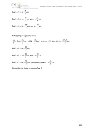 ΨΗΦΙΑΚΑ ΕΚΠΑΙΔΕΥΤΙΚΑ ΒΟΗΘΗΜΑΤΑ ΠΑΝΕΛΛΑΔΙΚΩΝ ΕΞΕΤΑΣΕΩΝ
109
Για
5
k 0 x cm
3
  
Για
35
k 1 x cm
3
   και
25
x cm
3

Για
65
k 2 x cm
3
   και
55
x cm
3

Η λύση της 2ης
εξίσωσης δίνει:
 
x 2 10
2k x 10k cm
5 3 3
 
     με 0 x 22,5cm  ή
67,5
0 x cm
3
 
Για
10
k 0 x cm
3
  
Για
40
k 1 x cm
3
   και
20
x cm
3

Για
70
k 2 x cm
3
   (απορρίπτεται) και
50
x cm
3

Οι ζητούμενες θέσεις είναι συνολικά 9.
 