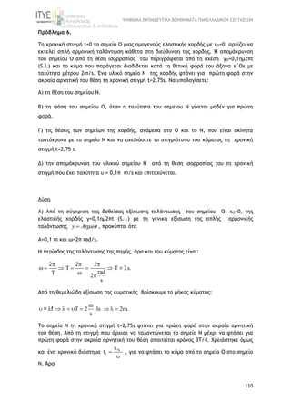 ΨΗΦΙΑΚΑ ΕΚΠΑΙΔΕΥΤΙΚΑ ΒΟΗΘΗΜΑΤΑ ΠΑΝΕΛΛΑΔΙΚΩΝ ΕΞΕΤΑΣΕΩΝ
110
Πρόβλημα 6.
Τη χρονική στιγµή t=0 το σημείο Ο μιας οµογενούς ελαστικής χορδής με xO=0, αρχίζει να
εκτελεί απλή αρµονική ταλάντωση κάθετα στη διεύθυνση της χορδής. H απομάκρυνση
του σημείου Ο από τη θέση ισορροπίας του περιγράφεται από τη σχέση yO=0,1ηµ2πt
(S.I.) και το κύµα που παράγεται διαδίδεται κατά τη θετική φορά του άξονα x΄Οx µε
ταχύτητα μέτρου 2m/s. Ένα υλικό σημείο Ν της χορδής φτάνει για πρώτη φορά στην
ακραία αρνητική του θέση τη χρονική στιγμή t=2,75s. Να υπολογίσετε:
Α) τη θέση του σημείου Ν.
Β) τη φάση του σημείου Ο, όταν η ταχύτητα του σημείου Ν γίνεται μηδέν για πρώτη
φορά.
Γ) τις θέσεις των σημείων της χορδής, ανάμεσα στο Ο και το Ν, που είναι ακίνητα
ταυτόχρονα με το σημείο Ν και να σχεδιάσετε το στιγμιότυπο του κύματος τη χρονική
στιγμή t=2,75 s.
Δ) την απομάκρυνση του υλικού σημείου Ν από τη θέση ισορροπίας του τη χρονική
στιγμή που έχει ταχύτητα υ = 0,1π m/s και επιταχύνεται.
Λύση
Α) Από τη σύγκριση της δοθείσας εξίσωσης ταλάντωσης του σημείου Ο, xO=0, της
ελαστικής χορδής y=0,1ηµ2πt (S.I.) με τη γενική εξίσωση της απλής αρμονικής
ταλάντωσης y A t , προκύπτει ότι:
Α=0,1 m και ω=2π rad/s.
Η περίοδος της ταλάντωσης της πηγής, άρα και του κύματος είναι:
T s
rad
2
s
  
      
  
2 2 2
=1 .
Από τη θεμελιώδη εξίσωση της κυματικής βρίσκουμε το μήκος κύματος:
m
T 2 1s 2m.
s
          = f
Το σημείο Ν τη χρονική στιγμή t=2,75s φτάνει για πρώτη φορά στην ακραία αρνητική
του θέση. Από τη στιγμή που άρχισε να ταλαντώνεται το σημείο Ν μέχρι να φτάσει για
πρώτη φορά στην ακραία αρνητική του θέση απαιτείται χρόνος 3Τ/4. Χρειάστηκε όμως
και ένα χρονικό διάστημα N
1
x
t 

, για να φτάσει το κύμα από το σημείο Ο στο σημείο
Ν. Άρα
 
