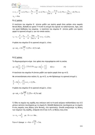 ΨΗΦΙΑΚΑ ΕΚΠΑΙΔΕΥΤΙΚΑ ΒΟΗΘΗΜΑΤΑ ΠΑΝΕΛΛΑΔΙΚΩΝ ΕΞΕΤΑΣΕΩΝ
111
N N N
1
N
x x x3T 3T 3 1s
t t 2,75s 2,75s 2,75s 0,75s
4 4 2m / s 4 2m / s
x 4m.

           

=
Β) Α΄τρόπος
Η ταχύτητα του σημείου Ν γίνεται μηδέν για πρώτη φορά όταν φτάσει στην ακραία
θετική θέση, δηλαδή σε χρόνο Τ/4 από τη στιγμή που άρχισε να ταλαντώνεται. Άρα, από
την αρχή διάδοσης του κύματος η ταχύτητα του σημείου Ν γίνεται μηδέν για πρώτη
φορά τη χρονική στιγμή t2 για την οποία ισχύει:
N
2 1 2
xT T 4m 1s
t t t 2,25s.
4 4 2m / s 4
       

Η φάση του σημείου Ο τη χρονική στιγμή t2 είναι:
2
rad
2,25s 4,5 rad2 .t
s
     
Β) B΄τρόπος
Το δημιουργούμενο κύμα έχει φάση που περιγράφεται από τη σχέση
T 1s, 2mt x x
2 2 t
T 2
    
          
   
(S.I.) (1)
Η ταχύτητα του σημείου Ν γίνεται μηδέν για πρώτη φορά όταν φΝ=π/2.
Με αντικατάσταση στην σχέση (1), φΝ=π/2, xN=4m βρίσκουμε τη χρονική στιγμή t2
2 2
4
2 t t 2,25s
2 2
  
     
 
.
Η φάση του σημείου Ο τη χρονική στιγμή t2 είναι:
2
rad
2,25s 4,5 rad2 .t
s
     
Γ) Όλα τα σημεία της χορδής που απέχουν από το Ν κατά ακέραιο πολλαπλάσιο του λ/2
μένουν ακίνητα ταυτόχρονα με το σημείο Ν, δηλαδή βρίσκονται ταυτόχρονα με το σημείο
Ν στις ακραίες τους θέσεις (είτε θετικές, είτε αρνητικές). Επειδή αναζητούμε τις θέσεις
των σημείων της χορδής, ανάμεσα στο Ο και το Ν, οι θέσεις τους είναι
Nx x 0 x 4m
2

      .
Για κ=1 έχουμε
2m
x 4m 1 3m.
2
  
 