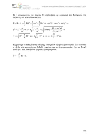 ΨΗΦΙΑΚΑ ΕΚΠΑΙΔΕΥΤΙΚΑ ΒΟΗΘΗΜΑΤΑ ΠΑΝΕΛΛΑΔΙΚΩΝ ΕΞΕΤΑΣΕΩΝ
113
Δ) Η απομάκρυνση του σημείου Ν υπολογίζεται με εφαρμογή της διατήρησης της
ενέργειας για την ταλάντωσή του
 
 
2 2 2 2 2 2 2 2
22 2
22 2 2
2 2 2
2 2 2 1
1 1 1
DA m Dy m A m m y
2 2 2
0,1 m / s
y A y A 0,1m
(2 rad / s)
y 10 10 m 10 m y 10 .
U
m
K
1 3 3
4 4 2
   
         
 
         
  
        

 
  
Σύμφωνα με τα δεδομένα της άσκησης, τo σημείο Ν τη χρονική στιγμή που έχει ταχύτητα
υ = 0,1π m/s, επιταχύνεται, δηλαδή κινείται προς τη θέση ισορροπίας, έχοντας θετική
ταχύτητα. Άρα, δεκτή είναι η αρνητική απομάκρυνση
1
y 10 m
3
2

   .
 
