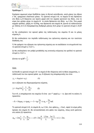 ΨΗΦΙΑΚΑ ΕΚΠΑΙΔΕΥΤΙΚΑ ΒΟΗΘΗΜΑΤΑ ΠΑΝΕΛΛΑΔΙΚΩΝ ΕΞΕΤΑΣΕΩΝ
114
Πρόβλημα 7.
Εγκάρσιο αρμονικό κύμα διαδίδεται προς τη θετική κατεύθυνση, κατά μήκος του άξονα
x΄Οx, γραμμικού ελαστικού μέσου. Τη χρονική στιγμή t=0, το σημείο Ο που βρίσκεται
στη θέση xo=0 διέρχεται για πρώτη φορά από την ακραία αρνητική του θέση, ενώ το
κύμα έχει φτάσει μέχρι το σημείο Μ το οποίο βρίσκεται στη θέση xM=1,5m. Ένα μικρό
κομμάτι φελλού, μάζας m= 0,01kg, που βρίσκεται στο σημείο Μ, ξεκινά να ταλαντώνεται
με πλάτος Α=2 cm διαγράφοντας διαδρομή μήκους 5cm μέχρι τη χρονική στιγμή t1=0,07
s.
Α) Να υπολογίσετε την αρχική φάση της ταλάντωσης του σημείου Ο και το μήκος
κύματος λ.
Β) Να υπολογίσετε την περίοδο ταλάντωσης του τρέχοντος κύματος και την ταχύτητα
διαδόσής του.
Γ) Να γράψετε την εξίσωση του τρέχοντος κύματος και να σχεδιάσετε το στιγμιότυπό του
τη χρονική στιγμή t2= 0,21 s.
Δ) Να υπολογίσετε τον ρυθμό μεταβολής της κινητικής ενέργειας του φελλού τη χρονική
στιγμή t2= 0,21 s.
Δίνεται το ημ300
=
1
2
.
Λύση
Α) Επειδή τη χρονική στιγμή t=0 το σημείο Ο δεν διέρχεται από τη θέση ισορροπίας, η
ταλάντωσή του έχει αρχική φάση φ0 .Η εξίσωση της απομάκρυνσής του είναι
O 0A ( t )y    (1)
και η εξίσωση του δημιουργούμενου κύματος
0t x
A 2 ( )
2
y

   
  
 (2)
Για t=0 ,η απομάκρυνση του σημείου Ο είναι για 1η
φορά yO = -A, άρα από τη σχέση (1)
προκύπτει
0 0 0
3 3
1 rad.
2 2
 
 
        
Τη χρονική στιγμή t=0, το σημείο Μ, xΜ=1,5m, έχει φάση M 0rad  , αφού το κύμα μόλις
έφτασε στο σημείο Μ. Με αντικατάσταση στη φάση του κύματος, όπως αυτή φαίνεται
στη σχέση (2) προκύπτει
0
M
t x 0 1,5m 3 / 2
2 ( ) 0 2 ( ) 2m.
2 2

 
           
     
 