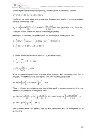 ΨΗΦΙΑΚΑ ΕΚΠΑΙΔΕΥΤΙΚΑ ΒΟΗΘΗΜΑΤΑ ΠΑΝΕΛΛΑΔΙΚΩΝ ΕΞΕΤΑΣΕΩΝ
119
Από τη θεμελιώδη εξίσωση της κυματικής, βρίσκουμε την ταχύτητα του κύματος
2m 0,5 z 1m/s.         = f
Το πλάτος της ταλάντωσης του φελλού που βρίσκεται στο σημείο Ρ, μετά την συμβολή
των δύο κυμάτων θα είναι:
2 1r 10m 6m
m m 0,02m.
r
2A συν2π 2 0,01 συν2π 0,02 συν2π
2 2 2m
 
 
 
       
 
Το σημείο Ρ είναι λοιπόν ένα σημείο ενισχυτικής συμβολής.
Η ενέργεια ταλάντωσης του φελλού μετά την συμβολή των δύο κυμάτων είναι
   2
2 22 2 1
2 4 5
1
E D
2
1 1
m 0,01kg s 0,02m
2 2
1
0,01 4 10 J 2 10 J.
2
 
 

 
        
        
Β) Τα δύο κύματα φτάνουν στο σημείο Ρ τις χρονικές στιγμές
1
1 1
r 6m
t t 6s
1m / s
   

και
2
2 2
r 10m
t t 10s.
1m / s
   

Μέχρι τη χρονική στιγμή t1=6 s o φελλός είναι ακίνητος. Από τη στιγμή t1=6 s έως τη
στιγμή t2=10 s ταλαντώνεται εξαιτίας του ενός μόνο κύματος με εξίσωση
1rt t
0,01 , (S.I.)
T 2
   
   
  
y = Αημ2π - ημ2π -3
Τέλος η εξίσωση της απομάκρυνσης του φελλού μετά τη χρονική στιγμή t2=10 s, που
ξεκινάει η συμβολή των δύο κυμάτων είναι
1 2 1 2r r r r 6m 10m
2 2 2 2 2m
4 (S.I.)
2
  
    
   
 
 
 
  
    
   
 
t t
y =2A συν ημ2 =0,02 συν ημ2
t
y =0,02 ημ2
2π π 2π π
π
Άρα η απομάκρυνση του φελλού από τη θέση ισορροπίας του, σε συνάρτηση με το
χρόνο, είναι
 