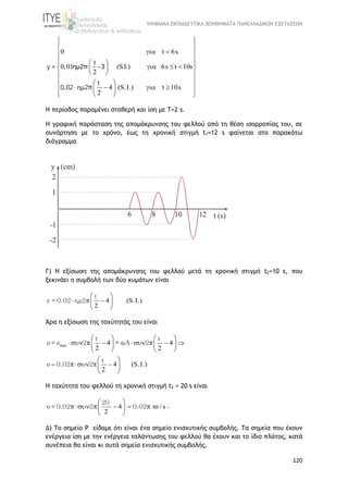 ΨΗΦΙΑΚΑ ΕΚΠΑΙΔΕΥΤΙΚΑ ΒΟΗΘΗΜΑΤΑ ΠΑΝΕΛΛΑΔΙΚΩΝ ΕΞΕΤΑΣΕΩΝ
120
0 t 6s
t
0,01 (S.I.) 6s t 10s
2
4 (S.I.) t 10s
2
 
 
  
   
    
  
  
     
   
y =
t
0,02 ημ2π
ημ2π - 3
H περίοδος παραμένει σταθερή και ίση με Τ=2 s.
Η γραφική παράσταση της απομάκρυνσης του φελλού από τη θέση ισορροπίας του, σε
συνάρτηση με το χρόνο, έως τη χρονική στιγμή t1=12 s φαίνεται στο παρακάτω
διάγραμμα
Γ) H εξίσωση της απομάκρυνσης του φελλού μετά τη χρονική στιγμή t2=10 s, που
ξεκινάει η συμβολή των δύο κυμάτων είναι
4 (S.I.)
2
 
  
 
t
y = 0,02 ημ2π
Άρα η εξίσωση της ταχύτητάς του είναι
max 4 4
2 2
4 (S.I.)
2

   
       
   
 
  
 
t t
υ = υ 2 2
t
υ 0,02 2
π = ωΑ π
π π
Η ταχύτητα του φελλού τη χρονική στιγμή t2 = 20 s είναι
4 m / s
2
 
   
 
20
υ = 0,02 2 0,02π π π .
Δ) Το σημείο Ρ είδαμε ότι είναι ένα σημείο ενισχυτικής συμβολής. Τα σημεία που έχουν
ενέργεια ίση με την ενέργεια ταλάντωσης του φελλού θα έχουν και το ίδιο πλάτος, κατά
συνέπεια θα είναι κι αυτά σημεία ενισχυτικής συμβολής.
 
