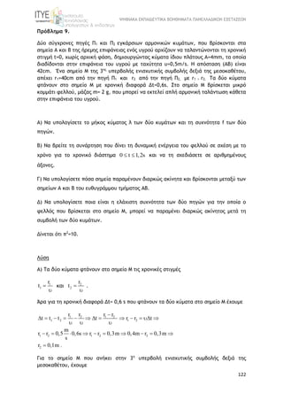 ΨΗΦΙΑΚΑ ΕΚΠΑΙΔΕΥΤΙΚΑ ΒΟΗΘΗΜΑΤΑ ΠΑΝΕΛΛΑΔΙΚΩΝ ΕΞΕΤΑΣΕΩΝ
122
Πρόβλημα 9.
Δύο σύγχρονες πηγές Π1 και Π2 εγκάρσιων αρμονικών κυμάτων, που βρίσκονται στα
σημεία Α και Β της ήρεμης επιφάνειας ενός υγρού αρχίζουν να ταλαντώνονται τη χρονική
στιγμή t=0, χωρίς αρχική φάση, δημιουργώντας κύματα ίδιου πλάτους Α=4mm, τα οποία
διαδίδονται στην επιφάνεια του υγρού με ταχύτητα υ=0,5m/s. Η απόσταση (ΑΒ) είναι
42cm. Ένα σημείο Μ της 3ης
υπερβολής ενισχυτικής συμβολής δεξιά της μεσοκαθέτου,
απέχει r1=40cm από την πηγή Π1 και r2 από την πηγή Π2, με r1 > r2. Τα δύο κύματα
φτάνουν στο σημείο Μ με χρονική διαφορά Δt=0,6s. Στο σημείο Μ βρίσκεται μικρό
κομμάτι φελλού, μάζας m= 2 g, που μπορεί να εκτελεί απλή αρμονική ταλάντωση κάθετα
στην επιφάνεια του υγρού.
Α) Να υπολογίσετε το μήκος κύματος λ των δύο κυμάτων και τη συχνότητα f των δύο
πηγών.
Β) Να βρείτε τη συνάρτηση που δίνει τη δυναμική ενέργεια του φελλού σε σχέση με το
χρόνο για το χρονικό διάστημα 0 t 1,2s  και να τη σχεδιάσετε σε αριθμημένους
άξονες.
Γ) Να υπολογίσετε πόσα σημεία παραμένουν διαρκώς ακίνητα και βρίσκονται μεταξύ των
σημείων Α και Β του ευθυγράμμου τμήματος ΑΒ.
Δ) Να υπολογίσετε ποια είναι η ελάχιστη συχνότητα των δύο πηγών για την οποία ο
φελλός που βρίσκεται στο σημείο Μ, μπορεί να παραμένει διαρκώς ακίνητος μετά τη
συμβολή των δύο κυμάτων.
Δίνεται ότι π2
=10.
Λύση
Α) Τα δύο κύματα φτάνουν στο σημείο Μ τις χρονικές στιγμές
1
1
r
t 

και 2
2
r
t 

.
Άρα για τη χρονική διαφορά Δt= 0,6 s που φτάνουν τα δύο κύματα στο σημείο Μ έχουμε
1 2 1 2
1 2 1 2
1 2 1 2 2
2
r r r r
t t t t r r t
m
r r 0,5 0,6s r r 0,3m 0,4m r 0,3m
s
r 0,1m .

            
  
         

Για το σημείο Μ που ανήκει στην 3η
υπερβολή ενισχυτικής συμβολής δεξιά της
μεσοκαθέτου, έχουμε
 