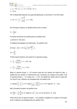 ΨΗΦΙΑΚΑ ΕΚΠΑΙΔΕΥΤΙΚΑ ΒΟΗΘΗΜΑΤΑ ΠΑΝΕΛΛΑΔΙΚΩΝ ΕΞΕΤΑΣΕΩΝ
123
1 2 1 2r r N r r 3 0,3m 3
0,1m .
          
 
Από τη θεμελιώδη εξίσωση της κυματικής βρίσκουμε τη συχνότητα f των δύο πηγών
m
0,5
sf f 5Hz .
0,1m

      

= f
Β) Η δυναμική ενέργεια του φελλού δίνεται από τη σχέση
21
U = Dy
2
.
Η κυκλική συχνότητα της ταλάντωσης του φελλού είναι
ω=2πf=2π·5= 10π rad/s.
Η σταθερά επαναφοράς της ταλάντωσης του φελλού είναι
2
2 3 rad
D 2 10 kg 10
s
N
D 2 .
m
  
      
 

D =mω
Τα δύο κύματα φτάνουν στο σημείο Ν τις χρονικές στιγμές
1
1 1
r 0,4m
t t 0,8s
0,5m / s
   

και
2
2 2
r 0,1m
t t 0,2s.
0,5m / s
   

Μέχρι τη χρονική στιγμή 2t 0,2s κανένα κύμα δεν έχει φτάσει στο σημείο Μ, άρα ο
φελλός δεν έχει αρχίσει να ταλαντώνεται και η δυναμική του ενέργεια είναι μηδέν. Από
τη χρονική στιγμή 2t 0,2s μέχρι την 1t 0,8s στο φελλό έχει φτάσει μόνο το κύμα από
την πηγή Π2 και η εξίσωση της απομάκρυνσης του φελλού είναι
 3 32r 0,1m
5t
0,1m
t t
4 10 4 10 (S.I.)
T 0,2s
 

  
      
   
y = Αημ2π - ημ2π - y = ημ2π -1
Άρα η δυναμική ενέργεια του φελλού είναι
     
22 3 6 2
5t 5t
1 1 N
Dy 2 4 10 16 10 SI
2 2 m
 
      ημ2π -1 ημ 2π -1U= U
Τέλος έπειτα από τη χρονική στιγμή 1t 0,8s αρχίζει η συμβολή των κυμάτων στο σημείο
Μ και η εξίσωση της απομάκρυνσης του φελλού είναι
 