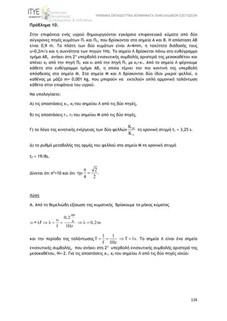 ΨΗΦΙΑΚΑ ΕΚΠΑΙΔΕΥΤΙΚΑ ΒΟΗΘΗΜΑΤΑ ΠΑΝΕΛΛΑΔΙΚΩΝ ΕΞΕΤΑΣΕΩΝ
126
Πρόβλημα 10.
Στην επιφάνεια ενός υγρού δημιουργούνται εγκάρσια επιφανειακά κύματα από δύο
σύγχρονες πηγές κυμάτων Π1 και Π2, που βρίσκονται στα σημεία Α και Β. Η απόσταση ΑΒ
είναι 0,9 m. Τα πλάτη των δύο κυμάτων είναι Α=4mm, η ταχύτητα διάδοσής τους
υ=0,2m/s και η συχνότητα των πηγών 1Hz. Το σημείο Λ βρίσκεται πάνω στο ευθύγραμμο
τμήμα ΑΒ, ανήκει στη 2η
υπερβολή ενισχυτικής συμβολής αριστερά της μεσοκαθέτου και
απέχει x2 από την πηγή Π2 και x1 από την πηγή Π1, με x2>x1. Από το σημείο Λ φέρνουμε
κάθετη στο ευθύγραμμο τμήμα ΑΒ, η οποία τέμνει την πιο κοντινή της υπερβολή
απόσβεσης στο σημείο Μ. Στα σημεία Μ και Λ βρίσκονται δύο ίδιοι μικροί φελλοί, ο
καθένας με μάζα m= 0,001 kg, που μπορούν να εκτελούν απλή αρμονική ταλάντωση
κάθετα στην επιφάνεια του υγρού.
Να υπολογίσετε:
Α) τις αποστάσεις x1, x2 του σημείου Λ από τις δύο πηγές.
Β) τις αποστάσεις r1, r2 του σημείου Μ από τις δύο πηγές.
Γ) το λόγο της κινητικής ενέργειας των δύο φελλών 



τη χρονική στιγμή t1 = 3,25 s.
Δ) το ρυθμό μεταβολής της ορμής του φελλού στο σημείο Μ τη χρονική στιγμή
t2 = 19/8s.
Δίνεται ότι π2
=10 και ότι
2
.
4 2

 
Λύση
Α. Από τη θεμελιώδη εξίσωση της κυματικής βρίσκουμε το μήκος κύματος
m
0,2
s 0,2m
f 1Hz

        = f
και την περίοδο της ταλάντωσης
1 1
T T 1s.
f 1Hz
    Το σημείο Λ είναι ένα σημείο
ενισχυτικής συμβολής, που ανήκει στη 2η
υπερβολή ενισχυτικής συμβολής αριστερά της
μεσοκαθέτου, Ν=-2. Για τις αποστάσεις x1, x2 του σημείου Λ από τις δύο πηγές ισχύει
 