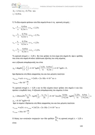 ΨΗΦΙΑΚΑ ΕΚΠΑΙΔΕΥΤΙΚΑ ΒΟΗΘΗΜΑΤΑ ΠΑΝΕΛΛΑΔΙΚΩΝ ΕΞΕΤΑΣΕΩΝ
128
2 2
1
2r 1,5m r 0,75m
0,45mr .
   

Γ) Τα δύο κύματα φτάνουν στα δύο σημεία Μ και Λ τις χρονικές στιγμές :
1
M1 M1
r 0,45m
t t 2,25s
0,2m / s
   

2
M2 M2
r 0,75m
t t 3,75s
0,2m / s
   

1
1 1
x 0,25m
t t 1,25s
0,2m / s
    

2
2 2
x 0,65m
t t 3,25s
0,2m / s
    

Τη χρονική στιγμή t1 = 3,25 s δεν έχει φτάσει το ένα κύμα στο σημείο Μ, άρα ο φελλός
που είναι στο σημείο Μ κάνει ταλάντωση εξαιτίας του ενός κύματος
και η εξίσωση απομάκρυνσής του είναι
3 31
M
rt 3,25s 0,45m
4 10 4 10 0
T 1s 0,2m
 

  
       
   
y = Αημ2π - ημ2π - ημ2π .
Άρα βρίσκεται στη θέση ισορροπίας του και έχει μέγιστη ταχύτητα
3
M,max M,max
3
M,max
2 fA 2 1Hz 4 10 m
m
8 10 .
s


         
  
= =
Τη χρονική στιγμή t1 = 3,25 s και τα δύο κύματα έχουν φτάσει στο σημείο Λ και έχει
αρχίσει η συμβολή τους. H εξίσωση απομάκρυνσης του σημείου Λ είναι
32 1 1 2
3
x x x x 0,4m 3,25s 0,9m
8 10
2 2 2 0,2m 1s 2 0,2m
8 10




  
  
   
 
    
    
 
t
y =2Aσυν ημ2 συν
y
2π π 2π ημ2π -
ημ2π = 0
Άρα το σημείο Λ βρίσκεται στη θέση ισορροπίας του και έχει μέγιστη ταχύτητα
3
,max ,max
3
,max
2 2 f 2A 2 1Hz 2 4 10 m
m
16 10 .
s

 


           
  
= =
Ο λόγος των κινητικών ενεργειών των δύο φελλών 



τη χρονική στιγμή t1 = 3,25 s
είναι:
 
