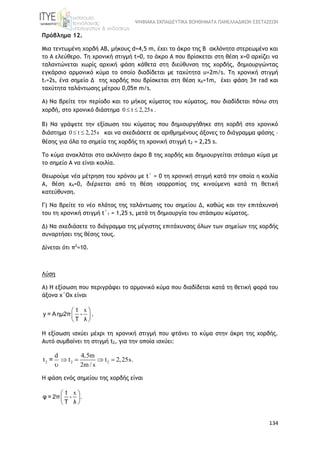 ΨΗΦΙΑΚΑ ΕΚΠΑΙΔΕΥΤΙΚΑ ΒΟΗΘΗΜΑΤΑ ΠΑΝΕΛΛΑΔΙΚΩΝ ΕΞΕΤΑΣΕΩΝ
134
Πρόβλημα 12.
Μια τεντωμένη χορδή ΑΒ, μήκους d=4,5 m, έχει το άκρο της Β ακλόνητα στερεωμένο και
το Α ελεύθερο. Τη χρονική στιγμή t=0, το άκρο Α που βρίσκεται στη θέση x=0 αρχίζει να
ταλαντώνεται χωρίς αρχική φάση κάθετα στη διεύθυνση της χορδής, δημιουργώντας
εγκάρσιο αρμονικό κύμα το οποίο διαδίδεται με ταχύτητα υ=2m/s. Τη χρονική στιγμή
t1=2s, ένα σημείο Δ της χορδής που βρίσκεται στη θέση xΔ=1m, έχει φάση 3π rad και
ταχύτητα ταλάντωσης μέτρου 0,05π m/s.
Α) Να βρείτε την περίοδο και το μήκος κύματος του κύματος, που διαδίδεται πάνω στη
χορδή, στο χρονικό διάστημα 0 t 2,25s . 
Β) Να γράψετε την εξίσωση του κύματος που δημιουργήθηκε στη χορδή στο χρονικό
διάστημα 0 t 2,25s  και να σχεδιάσετε σε αριθμημένους άξονες το διάγραμμα φάσης –
θέσης για όλα τα σημεία της χορδής τη χρονική στιγμή t2 = 2,25 s.
Το κύμα ανακλάται στο ακλόνητο άκρο Β της χορδής και δημιουργείται στάσιμο κύμα με
το σημείο Α να είναι κοιλία.
Θεωρούμε νέα μέτρηση του χρόνου με t΄ = 0 τη χρονική στιγμή κατά την οποία η κοιλία
Α, θέση xΑ=0, διέρχεται από τη θέση ισορροπίας της κινούμενη κατά τη θετική
κατεύθυνση.
Γ) Nα βρείτε το νέο πλάτος της ταλάντωσης του σημείου Δ, καθώς και την επιτάχυνσή
του τη χρονική στιγμή t΄1 = 1,25 s, μετά τη δημιουργία του στάσιμου κύματος.
Δ) Να σχεδιάσετε το διάγραμμα της μέγιστης επιτάχυνσης όλων των σημείων της χορδής
συναρτήσει της θέσης τους.
Δίνεται ότι π2
=10.
Λύση
Α) Η εξίσωση που περιγράφει το αρμονικό κύμα που διαδίδεται κατά τη θετική φορά του
άξονα x΄Ox είναι
x 
 
 
t
y = Aημ2π -
T λ
.
Η εξίσωση ισχύει μέχρι τη χρονική στιγμή που φτάνει το κύμα στην άκρη της χορδής.
Αυτό συμβαίνει τη στιγμή t2, για την οποία ισχύει:
2 2 2
d 4,5m
t t t 2,25s.
2m / s
   

=
H φάση ενός σημείου της χορδής είναι
x
.
 
 
 
t
φ = 2π -
T λ
 