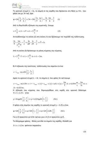 ΨΗΦΙΑΚΑ ΕΚΠΑΙΔΕΥΤΙΚΑ ΒΟΗΘΗΜΑΤΑ ΠΑΝΕΛΛΑΔΙΚΩΝ ΕΞΕΤΑΣΕΩΝ
135
Τη χρονική στιγμή t1 = 2s, το σημείο Δ της χορδής που βρίσκεται στη θέση xΔ=1m, έχει
φάση ίση με 3π rad, άρα
1 x 2s 1m 2s 1m 3
3 (1)
2
   
     
  
t
φ = 2π - π 2π -
T λ T λ T
-
λ
Από τη θεμελιώδη εξίσωση της κυματικής έχουμε
m
T 2 T (2)
T s

        =
Αντικαθιστούμε τη σχέση (2) στη σχέση (1) και βρίσκουμε την περίοδο της ταλάντωσης
2s 1m 3 4s 1s 3
1s.
m 2 2 22
s
    - - T
T 2T TT
Από τη σχέση (2) βρίσκουμε το μήκος κύματος του κύματος.
m m
2 T 2 1s 2m.
s s
         
Β) Η εξίσωση της ταχύτητας ταλάντωσης του σημείου Δ είναι
max
x 
  
 
t
2π -
T λ
υ = υ
Αφού τη χρονική στιγμή t1 = 2s το σημείο Δ έχει φάση 3π rad έχουμε
max max max 0,05
0,025
2 m 2
3
s 1s
m.
          

 
υ = υ υ =-υ υ = υ υ υ =
π π
π π
H εξίσωση του κύματος που δημιουργήθηκε στη χορδή στο χρονικό διάστημα
0 t 2,25s  είναι
x x
0,025
2
(S.I.)
   
   
   
t
y = Aημ2π - y = ημ2π t -
T λ
H φάση ενός σημείου της χορδής τη χρονική στιγμή t2 = 2,25 s είναι
2
x x x
2 2
(S.I.)
     
        
     
t
φ = 2π - = 2π t - = 2π 2,25-
T λ
Για x=0 προκύπτει φ=4,5π rad και για x=4,5 m προκύπτει φ=0 .
Το διάγραμμα φάσης – θέσης για όλα τα σημεία της χορδής, δηλαδή για
0 x 4,5m  φαίνεται παρακάτω
 
