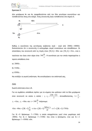ΨΗΦΙΑΚΑ ΕΚΠΑΙΔΕΥΤΙΚΑ ΒΟΗΘΗΜΑΤΑ ΠΑΝΕΛΛΑΔΙΚΩΝ ΕΞΕΤΑΣΕΩΝ
14
Ερώτηση 9.
Δύο μεγάφωνα Μ1 και Μ2 τροφοδοτούνται από την ίδια γεννήτρια συχνοτήτων και
τοποθετούνται όπως στο σχήμα. Ένας ανιχνευτής ήχου τοποθετείται στο σημείο Α.
Μ1 40m
A
900
9m 41m
Μ2
Καθώς η συχνότητα της γεννήτριας αυξάνεται σιγά - σιγά από 200Hz 1000Hz
διαπιστώνεται ότι ο ανιχνευτής Α καταγράφει σειρά ενισχύσεων και αποσβέσεων. Οι
αποστάσεις του ανιχνευτή από τις πηγές είναι  1M A 40m και  2M A 41m , ενώ η
ταχύτητα του ήχου στον αέρα είναι
m
340
s
. Η συχνότητα για την οποία παρατηρείται η
πρώτη απόσβεση είναι
α) 200Hz.
β) 510Hz .
γ) 850Hz .
Να επιλέξτε τη σωστή απάντηση. Να αιτιολογήσετε την απάντησή σας.
Λύση
Σωστή απάντηση είναι η β.
Για να συμβαίνει απόσβεση πρέπει για τα κύματα που φτάνουν από τα δύο μεγάφωνα
στον ανιχνευτή να ισχύει η σχέση :
 
1 2
2K 1
r r
2
 
  . Αντικαθιστώντας,
f

  ,
1r 41m , 2r 40m και
m
340
s
  παίρνουμε:
     
340m / s
41m 40m 2K 1 1m 2K 1 f 2K 1 170Hz
2f 2f

         
Για K 0 βρίσκουμε f 170Hz η οποία απορρίπτεται γιατί είναι μικρότερη από
200Hz. Για K 1 βρίσκουμε f 510Hz που είναι η ζητούμενη, ενώ για K 2
βρίσκουμε f 850Hz κλπ.
 