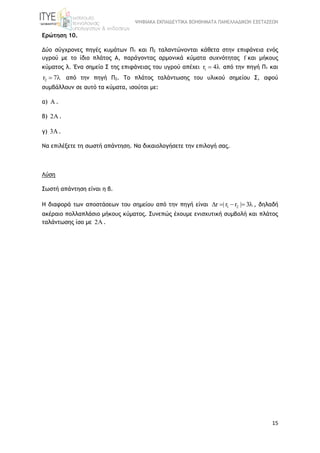 ΨΗΦΙΑΚΑ ΕΚΠΑΙΔΕΥΤΙΚΑ ΒΟΗΘΗΜΑΤΑ ΠΑΝΕΛΛΑΔΙΚΩΝ ΕΞΕΤΑΣΕΩΝ
15
Ερώτηση 10.
Δύο σύγχρονες πηγές κυμάτων Π1 και Π2 ταλαντώνονται κάθετα στην επιφάνεια ενός
υγρού με το ίδιο πλάτος Α, παράγοντας αρμονικά κύματα συχνότητας f και μήκους
κύματος λ. Ένα σημείο Σ της επιφάνειας του υγρού απέχει 1r 4  από την πηγή Π1 και
2r 7  από την πηγή Π2. Το πλάτος ταλάντωσης του υλικού σημείου Σ, αφού
συμβάλλουν σε αυτό τα κύματα, ισούται με:
α)  .
β) 2 .
γ) 3.
Να επιλέξετε τη σωστή απάντηση. Να δικαιολογήσετε την επιλογή σας.
Λύση
Σωστή απάντηση είναι η β.
Η διαφορά των αποστάσεων του σημείου από την πηγή είναι 1 2r | r r | 3     , δηλαδή
ακέραιο πολλαπλάσιο μήκους κύματος. Συνεπώς έχουμε ενισχυτική συμβολή και πλάτος
ταλάντωσης ίσο με 2 .
 