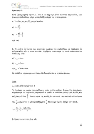 ΨΗΦΙΑΚΑ ΕΚΠΑΙΔΕΥΤΙΚΑ ΒΟΗΘΗΜΑΤΑ ΠΑΝΕΛΛΑΔΙΚΩΝ ΕΞΕΤΑΣΕΩΝ
16
Ερώτηση 11.
Κατά μήκος χορδής μήκους L , που η μια της άκρη είναι ακλόνητα στερεωμένη, έχει
δημιουργηθεί στάσιμο κύμα, με το ελεύθερο άκρο της να είναι κοιλία.
Α. Το μήκος της χορδής μπορεί να είναι
α) L
2

 .
β) L
2 4
 
  .
γ) L   .
Β. Αν Α είναι το πλάτος των αρμονικών κυμάτων που συμβάλλουν και παράγεται το
στάσιμο κύμα, τότε η σχέση που δίνει τη μέγιστη ταχύτητα με την οποία ταλαντώνονται
οι κοιλίες, είναι:
α) max  .
β) max 2  .
γ) max 2 t   .
Να επιλέξετε τις σωστές απαντήσεις. Να δικαιολογήσετε τις επιλογές σας.
Λύση
Α. Σωστή απάντηση είναι η β.
Το ένα άκρο της χορδής είναι ακλόνητο, οπότε εκεί θα υπάρχει δεσμός. Στο άλλο άκρο,
σύμφωνα με την εκφώνηση, δημιουργείται κοιλία. Η απόσταση μεταξύ μιας κοιλίας και
ενός δεσμού είναι
4

, άρα το μήκος της χορδής θα πρέπει να είναι περιττό πολλαπλάσιο
του
4

. Διαιρώντας το μήκος χορδής με το
4

βρίσκουμε περιττό αριθμό μόνο στο β.
K (2K 1)
L
2 4 4
   
  
Β. Σωστή η απάντηση είναι η β.
 