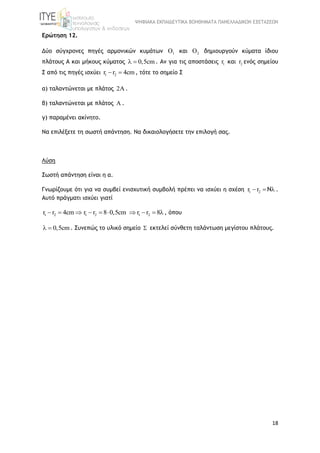 ΨΗΦΙΑΚΑ ΕΚΠΑΙΔΕΥΤΙΚΑ ΒΟΗΘΗΜΑΤΑ ΠΑΝΕΛΛΑΔΙΚΩΝ ΕΞΕΤΑΣΕΩΝ
18
Ερώτηση 12.
Δύο σύγχρονες πηγές αρμονικών κυμάτων 1 και 2 δημιουργούν κύματα ίδιου
πλάτους Α και μήκους κύματος 0,5cm  . Αν για τις αποστάσεις 1r και 2r ενός σημείου
Σ από τις πηγές ισχύει 1 2r r 4cm  , τότε το σημείο Σ
α) ταλαντώνεται με πλάτος 2 .
β) ταλαντώνεται με πλάτος A .
γ) παραμένει ακίνητο.
Να επιλέξετε τη σωστή απάντηση. Να δικαιολογήσετε την επιλογή σας.
Λύση
Σωστή απάντηση είναι η α.
Γνωρίζουμε ότι για να συμβεί ενισχυτική συμβολή πρέπει να ισχύει η σχέση 1 2r r Ν   .
Αυτό πράγματι ισχύει γιατί
1 2r r 4cm   1 2 1 2r r 8 0,5cm r r 8      , όπου
0,5cm  . Συνεπώς το υλικό σημείο  εκτελεί σύνθετη ταλάντωση μεγίστου πλάτους.
 