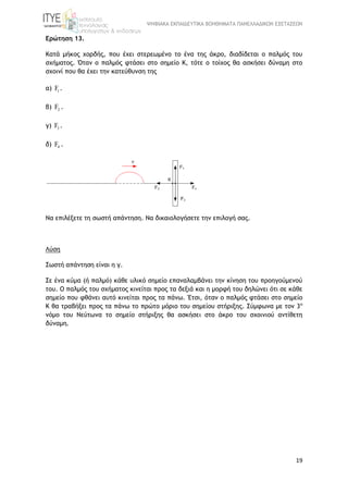 ΨΗΦΙΑΚΑ ΕΚΠΑΙΔΕΥΤΙΚΑ ΒΟΗΘΗΜΑΤΑ ΠΑΝΕΛΛΑΔΙΚΩΝ ΕΞΕΤΑΣΕΩΝ
19
Ερώτηση 13.
Κατά μήκος χορδής, που έχει στερεωμένο το ένα της άκρο, διαδίδεται ο παλμός του
σχήματος. Όταν ο παλμός φτάσει στο σημείο Κ, τότε ο τοίχος θα ασκήσει δύναμη στο
σχοινί που θα έχει την κατεύθυνση της
α) 1F .
β) 2F .
γ) 3F .
δ) 4F .
Να επιλέξετε τη σωστή απάντηση. Να δικαιολογήσετε την επιλογή σας.
Λύση
Σωστή απάντηση είναι η γ.
Σε ένα κύμα (ή παλμό) κάθε υλικό σημείο επαναλαμβάνει την κίνηση του προηγούμενού
του. Ο παλμός του σχήματος κινείται προς τα δεξιά και η μορφή του δηλώνει ότι σε κάθε
σημείο που φθάνει αυτό κινείται προς τα πάνω. Έτσι, όταν ο παλμός φτάσει στο σημείο
Κ θα τραβήξει προς τα πάνω το πρώτο μόριο του σημείου στήριξης. Σύμφωνα με τον 3ο
νόμο του Νεύτωνα το σημείο στήριξης θα ασκήσει στο άκρο του σχοινιού αντίθετη
δύναμη.
 