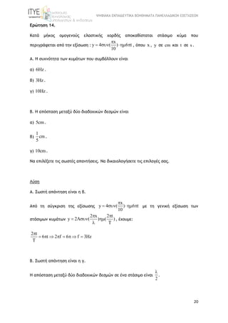 ΨΗΦΙΑΚΑ ΕΚΠΑΙΔΕΥΤΙΚΑ ΒΟΗΘΗΜΑΤΑ ΠΑΝΕΛΛΑΔΙΚΩΝ ΕΞΕΤΑΣΕΩΝ
20
Ερώτηση 14.
Κατά μήκος ομογενούς ελαστικής χορδής αποκαθίσταται στάσιμο κύμα που
περιγράφεται από την εξίσωση :
x
y 4 ( ) 6 t
10

    , όπου x , y σε cm και t σε s .
Α. Η συχνότητα των κυμάτων που συμβάλλουν είναι
α) 6Hz .
β) 3Hz.
γ) 10Hz .
Β. Η απόσταση μεταξύ δύο διαδοχικών δεσμών είναι
α) 5cm .
β)
1
cm
5
.
γ) 10cm.
Να επιλέξετε τις σωστές απαντήσεις. Να δικαιολογήσετε τις επιλογές σας.
Λύση
Α. Σωστή απάντηση είναι η β.
Από τη σύγκριση της εξίσωσης
x
y 4 ( ) 6 t
10

    με τη γενική εξίσωση των
στάσιμων κυμάτων
2 x 2 t
y 2A ( ) ( )
T
 
  

, έχουμε:
2 t
6 t 2 f 6 f 3Hz
T

       
Β. Σωστή απάντηση είναι η γ.
Η απόσταση μεταξύ δύο διαδοχικών δεσμών σε ένα στάσιμο είναι
2

.
 