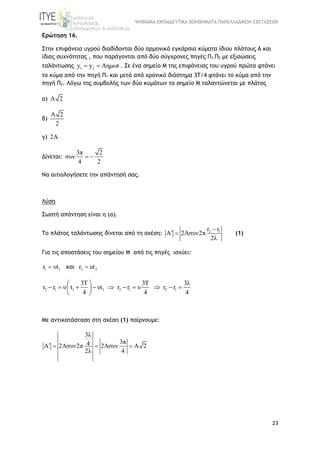 ΨΗΦΙΑΚΑ ΕΚΠΑΙΔΕΥΤΙΚΑ ΒΟΗΘΗΜΑΤΑ ΠΑΝΕΛΛΑΔΙΚΩΝ ΕΞΕΤΑΣΕΩΝ
23
Ερώτηση 16.
Στην επιφάνεια υγρού διαδίδονται δύο αρμονικά εγκάρσια κύματα ίδιου πλάτους A και
ίδιας συχνότητας , που παράγονται από δύο σύγχρονες πηγές Π1,Π2 με εξισώσεις
ταλάντωσης 1 2y y Aημωt  . Σε ένα σημείο Μ της επιφάνειας του υγρού πρώτα φτάνει
το κύμα από την πηγή Π1 και μετά από χρονικό διάστημα 3Τ/4 φτάνει το κύμα από την
πηγή Π2. Λόγω της συμβολής των δύο κυμάτων το σημείο Μ ταλαντώνεται με πλάτος
α) A 2
β)
A 2
2
γ) 2A
Δίνεται:
3π 2
συν
4 2
 
Να αιτιολογήσετε την απάντησή σας.
Λύση
Σωστή απάντηση είναι η (α).
Το πλάτος ταλάντωσης δίνεται από τη σχέση: 2 1r r
A 2Aσυν2π
2λ

  (1)
Για τις αποστάσεις του σημείου Μ από τις πηγές ισχύει:
1 1r υt   και 2 2r ut
2 1 1 1 2 1 2 1
3T 3T 3λ
r r υ t υt r r υ r r
4 4 4
 
          
 
Με αντικατάσταση στη σχέση (1) παίρνουμε:
3λ
3π4A 2Aσυν2π 2Aσυν A 2
2λ 4
   
 
