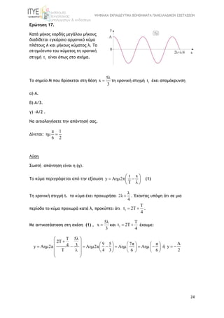 ΨΗΦΙΑΚΑ ΕΚΠΑΙΔΕΥΤΙΚΑ ΒΟΗΘΗΜΑΤΑ ΠΑΝΕΛΛΑΔΙΚΩΝ ΕΞΕΤΑΣΕΩΝ
24
Ερώτηση 17.
Κατά μήκος χορδής μεγάλου μήκους
διαδίδεται εγκάρσιο αρμονικό κύμα
πλάτους Α και μήκους κύματος λ. Το
στιγμιότυπο του κύματος τη χρονική
στιγμή 1t είναι όπως στο σχήμα.
Το σημείο Μ που βρίσκεται στη θέση
5λ
x
3
 τη χρονική στιγμή 1t έχει απομάκρυνση
α) Α.
β) Α/3.
γ) -Α/2 .
Να αιτιολογήσετε την απάντησή σας.
Δίνεται:
π 1
ημ
6 2

Λύση
Σωστή απάντηση είναι η (γ).
Το κύμα περιγράφεται από την εξίσωση
t x
y Aημ2π
T λ
 
  
 
(1)
Τη χρονική στιγμή t1 το κύμα έχει προχωρήσει
λ
2λ
4
 . Έχοντας υπόψη ότι σε μια
περίοδο το κύμα προχωρά κατά λ, προκύπτει ότι 1
T
t 2T
4
  .
Με αντικατάσταση στη σχέση (1) ,
5λ
x
3
 και 1
T
t 2T
4
  έχουμε:
5λT
2T
9 5 7π π34y Aημ2π Aημ2π Aημ Aημ
T λ 4 3 6 6
 
       
             
      
 
ή
A
y
2
 
 